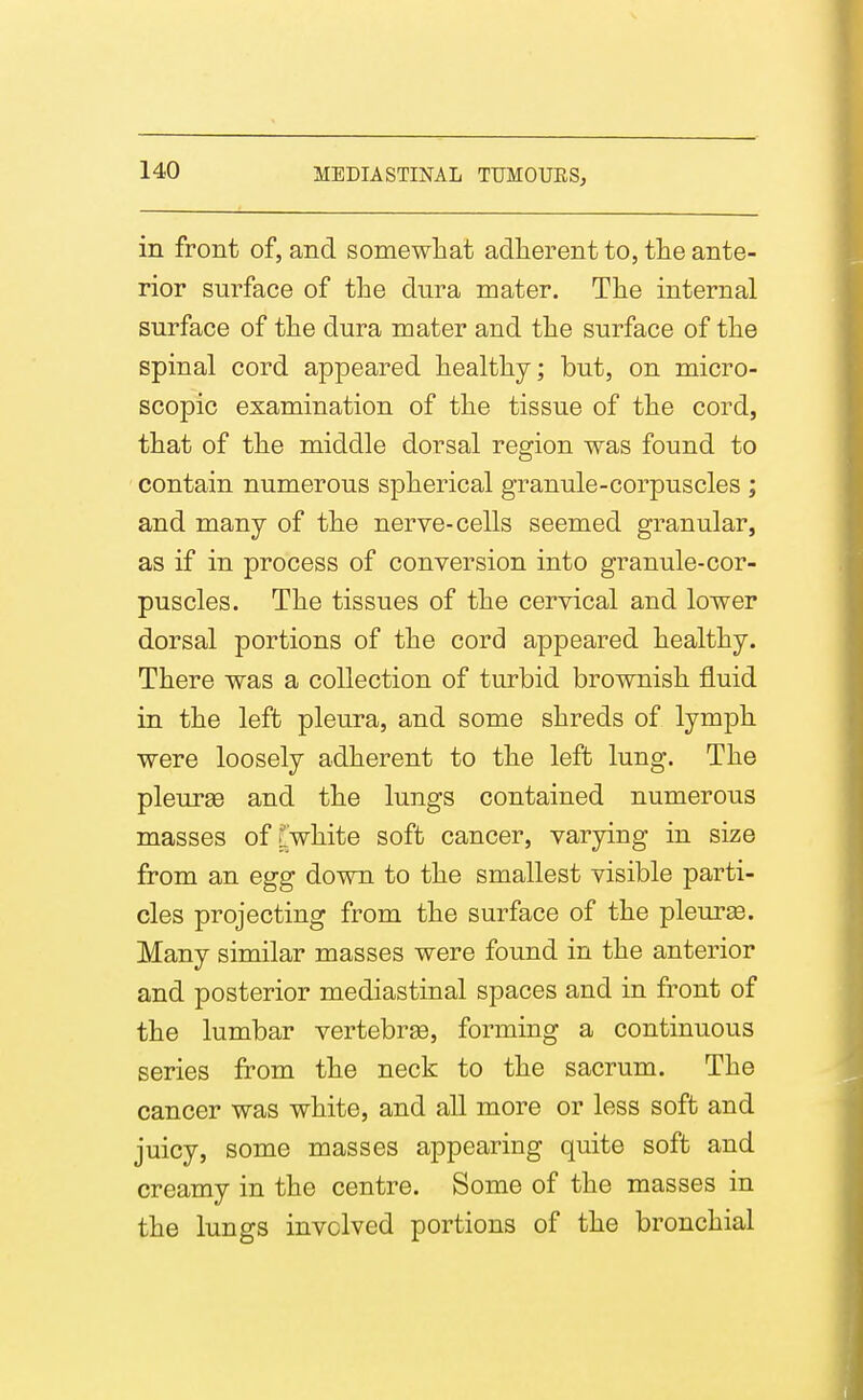 in front of, and somewhat adherent to, the ante- rior surface of the dura mater. The internal surface of the dura mater and the surface of the spinal cord appeared healthy; but, on micro- scopic examination of the tissue of the cord, that of the middle dorsal region was found to contain numerous spherical granule-corpuscles ; and many of the nerve-cells seemed granular, as if in process of conversion into granule-cor- puscles. The tissues of the cervical and lower dorsal portions of the cord appeared healthy. There was a collection of turbid brownish fluid in the left pleura, and some shreds of lymph were loosely adherent to the left lung. The pleurge and the lungs contained numerous masses of?white soft cancer, varying in size from an egg down to the smallest visible parti- cles projecting from the surface of the pleurse. Many similar masses were found in the anterior and posterior mediastinal spaces and in front of the lumbar vertebrge, forming a continuous series from the neck to the sacrum. The cancer was white, and all more or less soft and juicy, some masses appearing quite soft and creamy in the centre. Some of the masses in the lungs involved portions of the bronchial