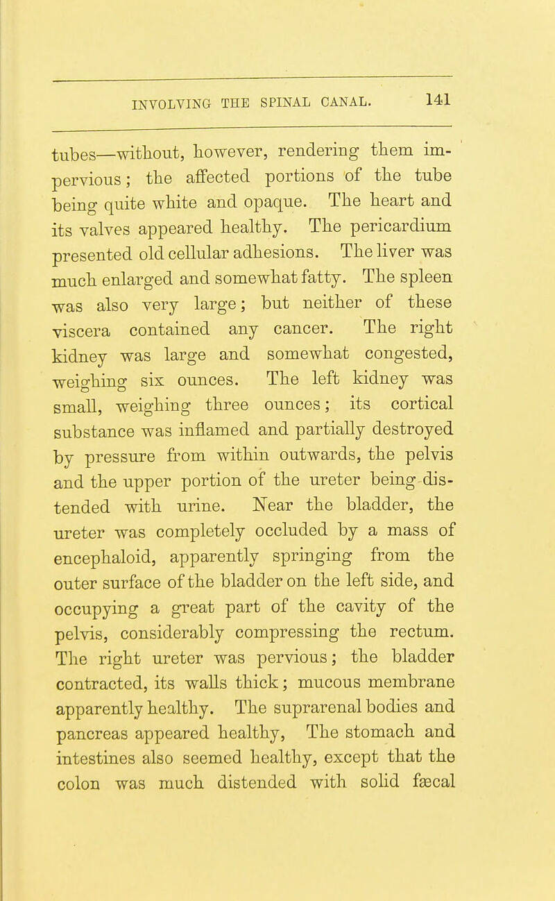 tubes—witliout, liowever, rendering them im- pervious; tlie affected portions of tlie tube being quite white and opaque. The heart and its valves appeared healthy. The pericardium presented old cellular adhesions. The liver was much enlarged and somewhat fatty. The spleen was also very large; but neither of these viscera contained any cancer. The right kidney was large and somewhat congested, weio-hing six ounces. The left kidney was small, weighing three ounces; its cortical substance was inflamed and partially destroyed by pressure from within outwards, the pelvis and the upper portion of the ureter being dis- tended with urine. Near the bladder, the ureter was completely occluded by a mass of encephaloid, apparently springing from the outer surface of the bladder on the left side, and occupying a great part of the cavity of the pelvis, considerably compressing the rectum. The right ureter was pervious; the bladder contracted, its walls thick; mucous membrane apparently healthy. The suprarenal bodies and pancreas appeared healthy. The stomach and intestines also seemed healthy, except that the colon was much distended with solid fascal