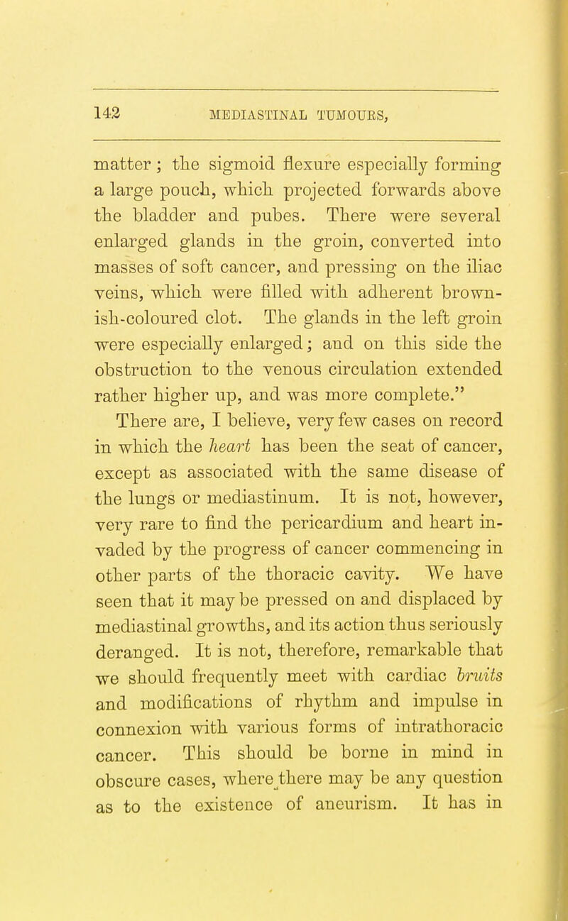 matter ; tile sigmoid flexure especially forming a large poucli, wliicli projected forwards above the bladder and pubes. There were several enlarged glands in the groin, converted into masses of soft cancer, and pressing on tlie iliac veins, wliicli were filled with adherent brown- ish-coloured clot. The glands in the left groin were especially enlarged; and on this side the obstruction to the venous circulation extended rather higher up, and was more complete. There are, I believe, very few cases on record in which the heart has been the seat of cancer, except as associated with the same disease of the lungs or mediastinum. It is not, however, very rare to find the pericardium and heart in- vaded by the progress of cancer commencing in other parts of the thoracic cavity. We have seen that it may be pressed on and displaced by mediastinal growths, and its action thus seriously deranged. It is not, therefore, remarkable that we should frequently meet with cardiac bruits and modifications of rhythm and impulse in connexion with various forms of intrathoracic cancer. This should be borne in mind in obscure cases, where^there may be any question as to the existence of aneurism. It has in