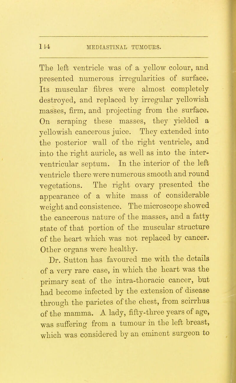 The left ventricle was of a yellow colour, and presented numerous irregularities of surface. Its muscular fibres were almost completely destroyed, and replaced by irregular yellowisii masses, firm, and projecting from the surface. On scraping these masses, they yielded a yellowish, cancerous juice. They extended into the posterior wall of the right ventricle, and into the right auricle, as well as into the inter- ventricular septum. In the interior of the left ventricle there were numerous smooth and round vegetations. The right ovary presented the appearance of a white mass of considerable weight and consistence. The microscope showed the cancerous nature of the masses, and a fatty state of that portion of the muscular structure of the heart which was not replaced by cancer. Other organs were healthy. Dr. Sutton has favoured me with the details of a very rare case, in which the heart was the primary seat of the intra-thoracic cancer, but had become infected by the extension of disease through the parietes of the chest, fi^om scirrhus of the mamma. A lady, fifty-three years of age, was suffering from a tumour in the left breast, which was considered by an eminent surgeon to