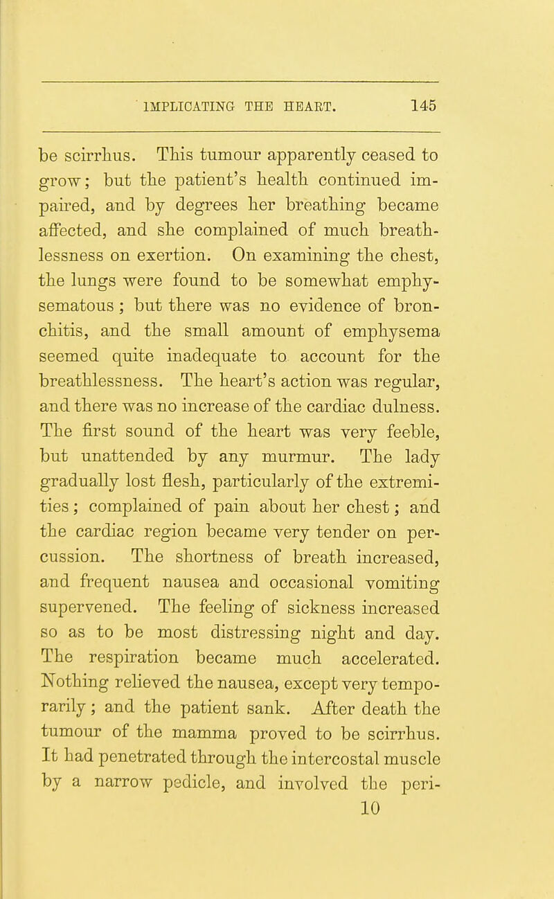 be scirrlius. This tumour apparently ceased to grow; but tlie patient's liealth continued im- paired, and by degrees her breathing became affected, and she complained of much breath- lessness on exertion. On examining the chest, the lungs were found to be somewhat emphy- sematous ; but there was no evidence of bron- chitis, and the small amount of emphysema seemed quite inadequate to account for the breathlessness. The heart's action was regular, and there was no increase of the cardiac dulness. The first sound of the heart was very feeble, but unattended by any murmur. The lady gradually lost flesh, particularly of the extremi- ties ; complained of pain about her chest; and the cardiac region became very tender on per- cussion. The shortness of breath increased, and frequent nausea and occasional vomiting supervened. The feeling of sickness increased so as to be most distressing night and day. The respiration became much accelerated. Nothing relieved the nausea, except very tempo- rarily ; and the patient sank. After death the tumour of the mamma proved to be scirrhus. It had penetrated through the intercostal muscle by a narrow pedicle, and involved the peri- 10