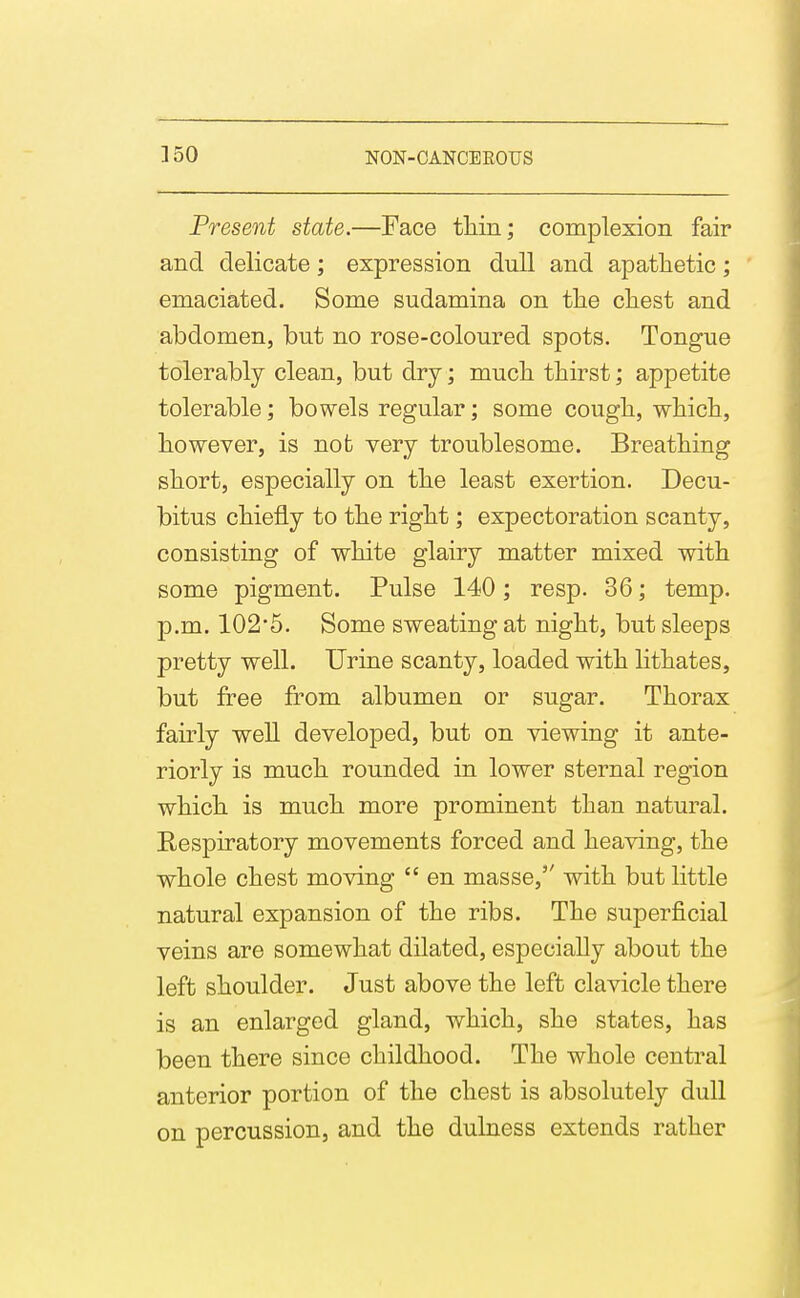 ]50 Present state.—Face tliin; complexion fair and delicate; expression dull and apathetic; emaciated. Some sudamina on the chest and abdomen, but no rose-coloured spots. Tongue tolerably clean, but dry; much thirst; appetite tolerable; bowels regular; some cough, which, however, is nofc very troublesome. Breathing short, especially on the least exertion. Decu- bitus chiefly to the right; expectoration scanty, consisting of white glairy matter mixed with some pigment. Pulse 140; resp. 36; temp, p.m. 102*5. Some sweating at night, but sleeps pretty well. Urine scanty, loaded with lithates, but free from albumen or sugar. Thorax fairly well developed, but on viewing it ante- riorly is much rounded in lower sternal region which is much more prominent than natural. Respiratory movements forced and heaving, the whole chest moving  en masse, with but little natural expansion of the ribs. The superficial veins are somewhat dilated, especially about the left shoulder. Just above the left clavicle there is an enlarged gland, which, she states, has been there since childhood. The whole central anterior portion of the chest is absolutely dull on percussion, and the dulness extends rather