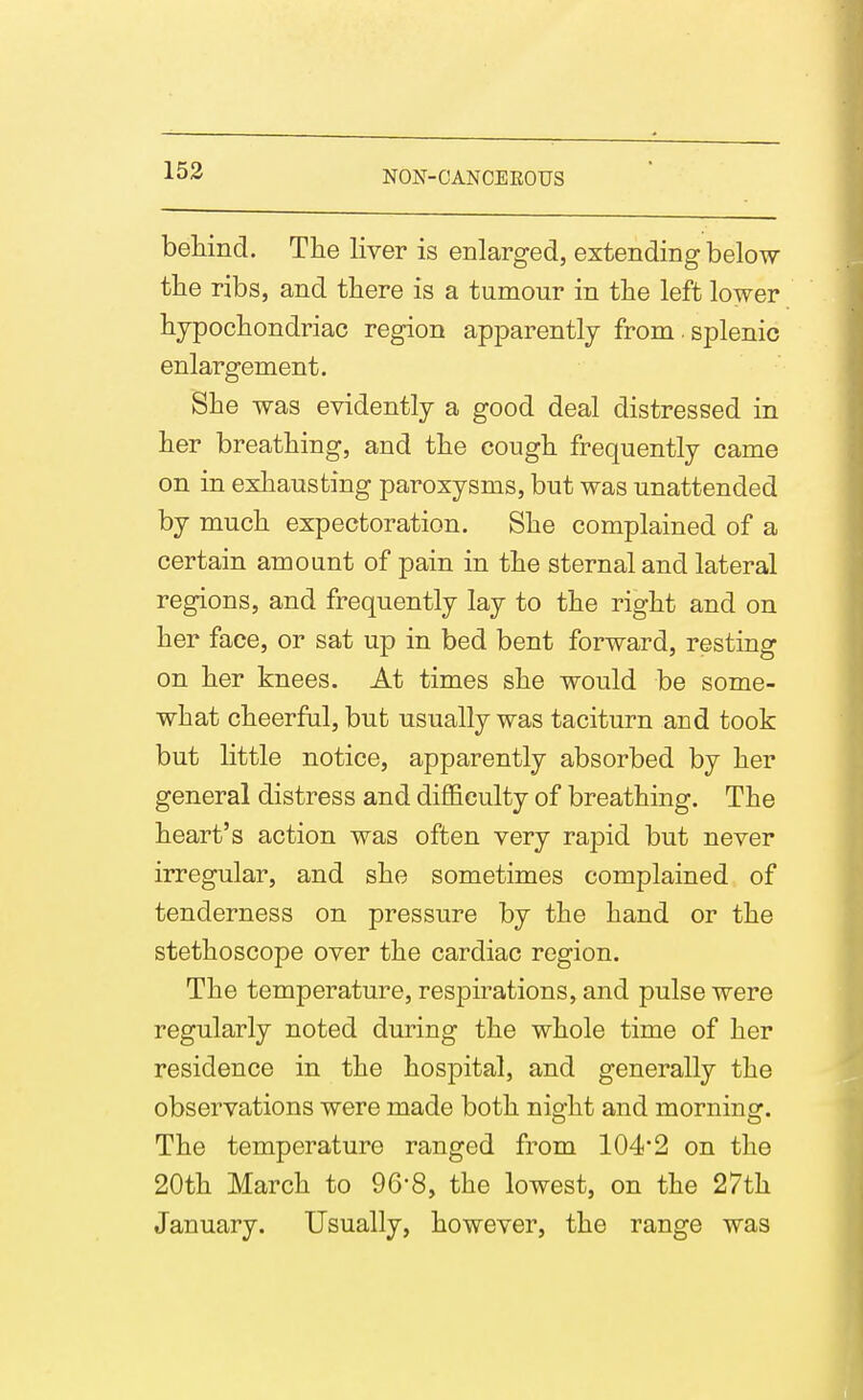 beliind. The liver is enlarged, extending below the ribs, and tliere is a tumour in the left lower hypocliondriac region apparently from. splenic enlargement. She was evidently a good deal distressed in her breathing, and the cough frequently came on in exhausting paroxysms, but was unattended by much expectoration. She complained of a certain amount of pain in the sternal and lateral regions, and frequently lay to the right and on her face, or sat up in bed bent forward, resting on her knees. At times she would be some- what cheerful, but usually was taciturn and took but little notice, apparently absorbed by her general distress and difficulty of breathing. The heart's action was often very rapid but never irregular, and she sometimes complained of tenderness on pressure by the hand or the stethoscope over the cardiac region. The temperature, respirations, and pulse were regularly noted during the whole time of her residence in the hospital, and generally the observations were made both night and morning. The temperature ranged from 104*2 on the 20th March to 96-8, the lowest, on the 27th January. Usually, however, the range was