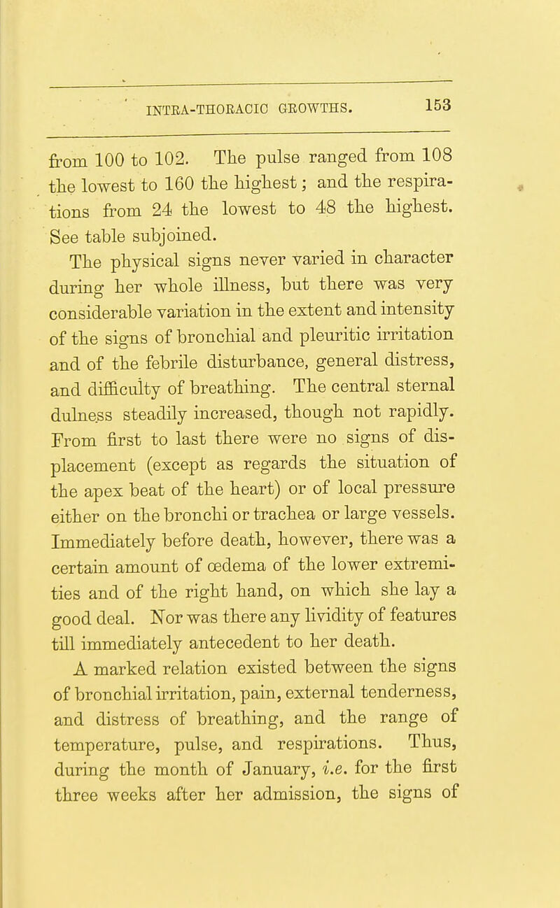 from 100 to 102. The pulse ranged from 108 the lowest to 160 the liigliest; and the respira- tions from 24 the lowest to 48 tlie Mghest. See table subjoined. Tlie physical signs never varied in character during her whole illness, but there was very considerable variation in the extent and intensity of the signs of bronchial and pleuritic irritation and of the febrile disturbance, general distress, and dif&cuity of breathing. The central sternal dulness steadily increased, though not rapidly. From first to last there were no signs of dis- placement (except as regards the situation of the apex beat of the heart) or of local pressure either on the bronchi or trachea or large vessels. Immediately before death, however, there was a certain amount of oedema of the lower extremi- ties and of the right hand, on which she lay a good deal. Nor was there any lividity of features till immediately antecedent to her death. A marked relation existed between the signs of bronchial irritation, pain, external tenderness, and distress of breathing, and the range of temperature, pulse, and respirations. Thus, during the month of January, i.e. for the first three weeks after her admission, the signs of