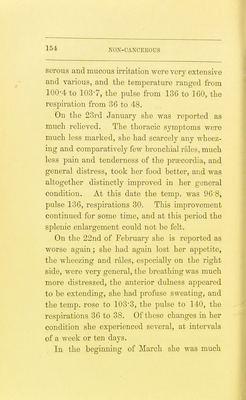 serous and mucous irritation were very extensive and various, and the temperature ranged from 100-4 to 103-7, the pulse from 136 to 160, the respiration from 36 to 48. On the 23rd January she was reported as much reheved. The thoracic symptoms were much less marked, she had scarcely any wheez- ing and comparatively few bronchial rales, much less pain and tenderness of the preecordia, and general distress, took her food better, and was altogether distinctly improved in her general condition. At this date the temp, was 96'8, pulse 136, respirations 30. This improvement continued for some time, and at this period the splenic enlargement could not be felt. On the 22nd of February she is reported as worse again; she had again lost her appetite, the wheezing and rales, especially on the right side, were very general, the breathing was much more distressed, the anterior dulness appeared to be extending, she had profuse sweating, and the temp, rose to 103'3, the pulse to 140, the respirations 36 to 38. Of these changes in her condition she experienced several, at intervals of a week or ten days. In the beginning of March she was much