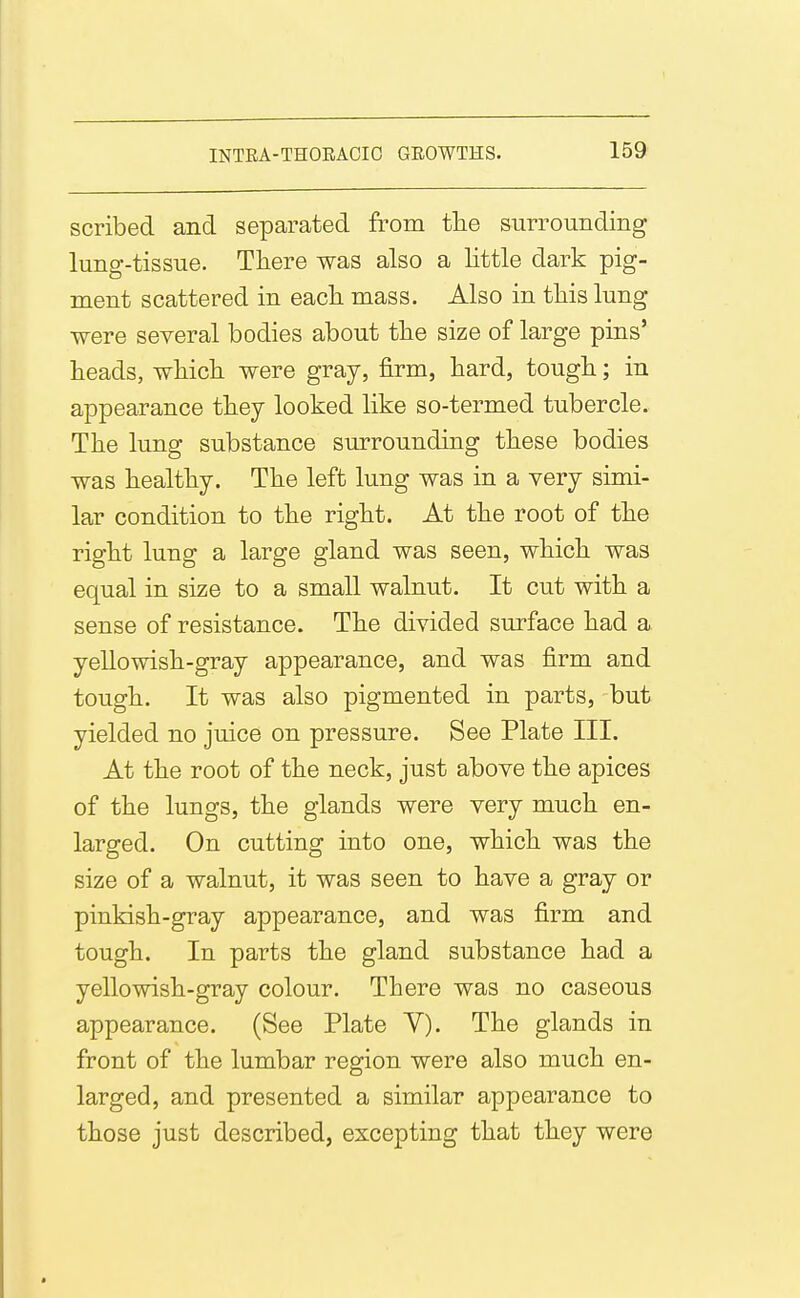 scribed and separated from tlie surrounding lung-tissue. There was also a little dark pig- ment scattered in eacli mass. Also in this lung were several bodies about the size of large pins' heads, which were gray, firm, hard, tough; in appearance they looked like so-termed tubercle. The lung substance surrounding these bodies was healthy. The left lung was in a very simi- lar condition to the right. At the root of the right lung a large gland was seen, which was equal in size to a small walnut. It cut with a sense of resistance. The divided surface had a yellowish-gray appearance, and was firm and tough. It was also pigmented in parts, but yielded no juice on pressure. See Plate III. At the root of the neck, just above the apices of the lungs, the glands were very much en- larged. On cutting into one, which was the size of a walnut, it was seen to have a gray or pinkish-gray appearance, and was firm and tough. In parts the gland substance had a yellowish-gray colour. There was no caseous appearance. (See Plate Y). The glands in front of the lumbar region were also much en- larged, and presented a similar appearance to those just described, excepting that they were