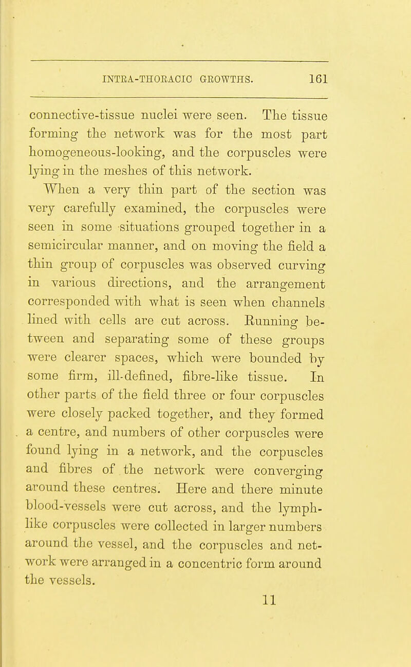 connective-tissue nuclei were seen. The tissue forming the network was for the most part homogeneous-looking, and the corpuscles were lying in the meshes of this network. When a very thin part of the section was very carefully examined, the corpuscles were seen in some situations grouped together in a semicircular manner, and on moving the field a thin group of corpuscles was observed curving in various directions, and the arrangement corresponded with what is seen when channels lined with cells are cut across. Eunning be- tween and separating some of these groups were clearer spaces, which were bounded by some firm, ill-defined, fibre-like tissue. In other parts of the field three or four corpuscles were closely packed together, and they formed a centre, and numbers of other corpuscles were found lying in a network, and the corpuscles and fibres of the network were converging around these centres. Here and there minute blood-vessels were cut across, and the lymph- like corpuscles were collected in larger numbers around the vessel, and the corpuscles and net- work were arranged in a concentric form around the vessels. 11