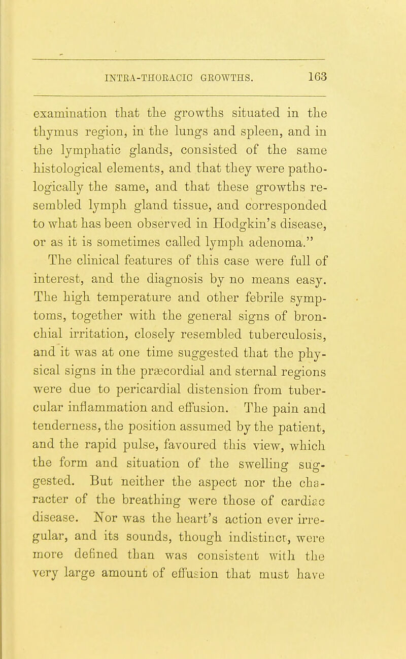examination that tlie growths situated in the thymus region, in the lungs and spleen, and in the lymphatic glands, consisted of the same histological elements, and that they were patho- logically the same, and that these growths re- sembled lymph gland tissue, and corresponded to what has been observed in Hodgkin's disease, or as it is sometimes called lymph adenoma. The clinical features of this case were full of interest, and the diagnosis by no means easy. The high temperature and other febrile symp- toms, together with the general signs of bron- chial irritation, closely resembled tuberculosis, and it was at one time suggested that the phy- sical signs in the prgecordial and sternal regions were due to pericardial distension from tuber- cular iniflammation and effusion. The pain and tenderness, the position assumed by the patient, and the rapid pulse, favoured this view, which the form and situation of the swellinsr sus- gested. But neither the aspect nor the cha- racter of the breathing were those of cardiac disease. Nor was the heart's action ever irre- gular, and its sounds, though indistincr, were more defined than was consistent with the very large amount of effusion that must have