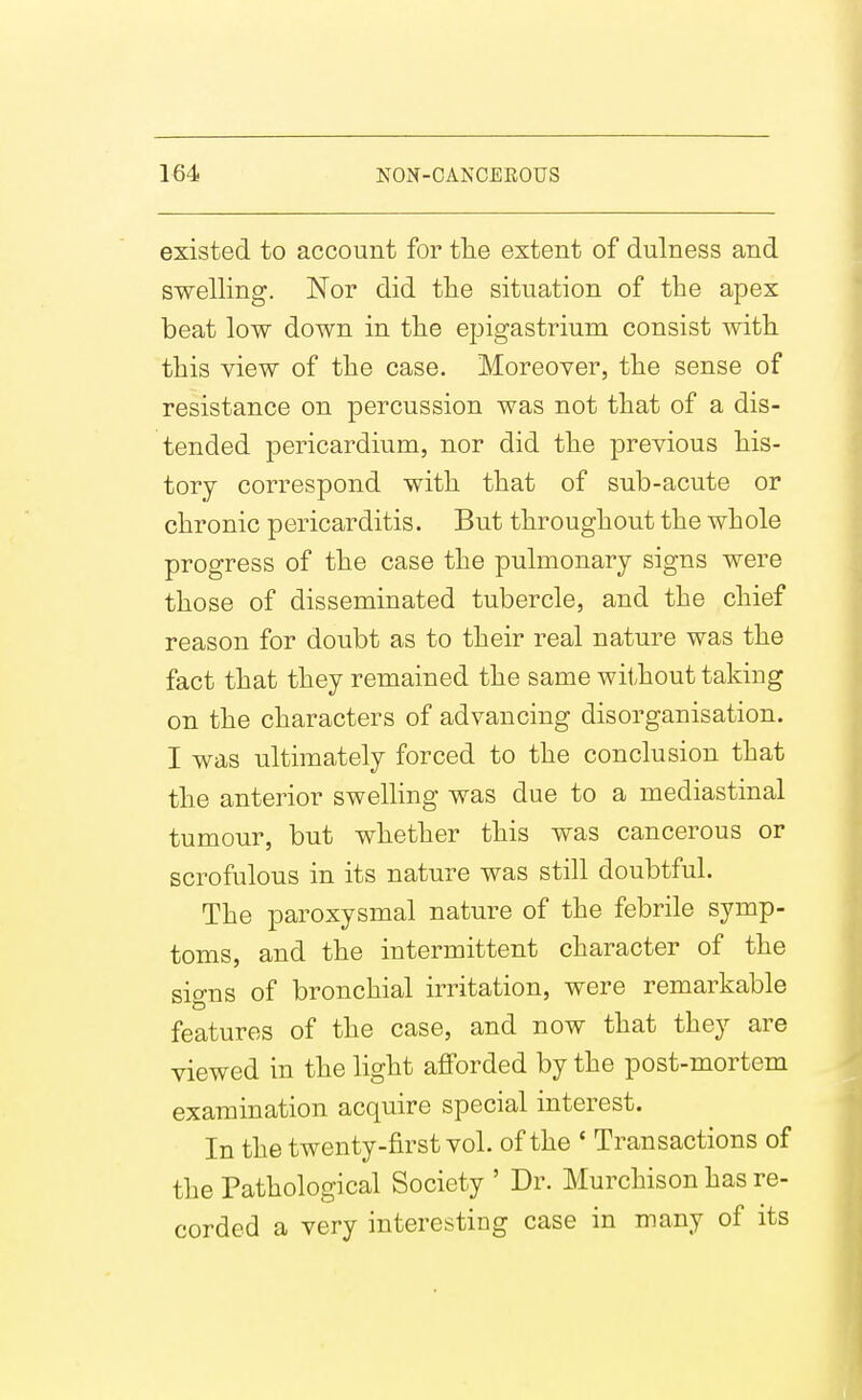 existed to account for tlie extent of dulness and swelling. Nor did tlie situation of the apex beat low down in the epigastrium consist with this view of the case. Moreover, the sense of resistance on percussion was not that of a dis- tended pericardium, nor did the previous his- tory correspond with that of sub-acute or chronic pericarditis. But throughout the whole progress of the case the pulmonary signs were those of disseminated tubercle, and the chief reason for doubt as to their real nature was the fact that they remained the same without taking on the characters of advancing disorganisation. I was ultimately forced to the conclusion that the anterior swelling was due to a mediastinal tumour, but whether this was cancerous or scrofulous in its nature was still doubtful. The paroxysmal nature of the febrile symp- toms, and the intermittent character of the signs of bronchial irritation, were remarkable features of the case, and now that they are viewed in the light afforded by the post-mortem examination acquire special interest. In the twenty-first vol. of the ' Transactions of the Pathological Society ' Dr. Murchison has re- corded a very interesting case in many of its