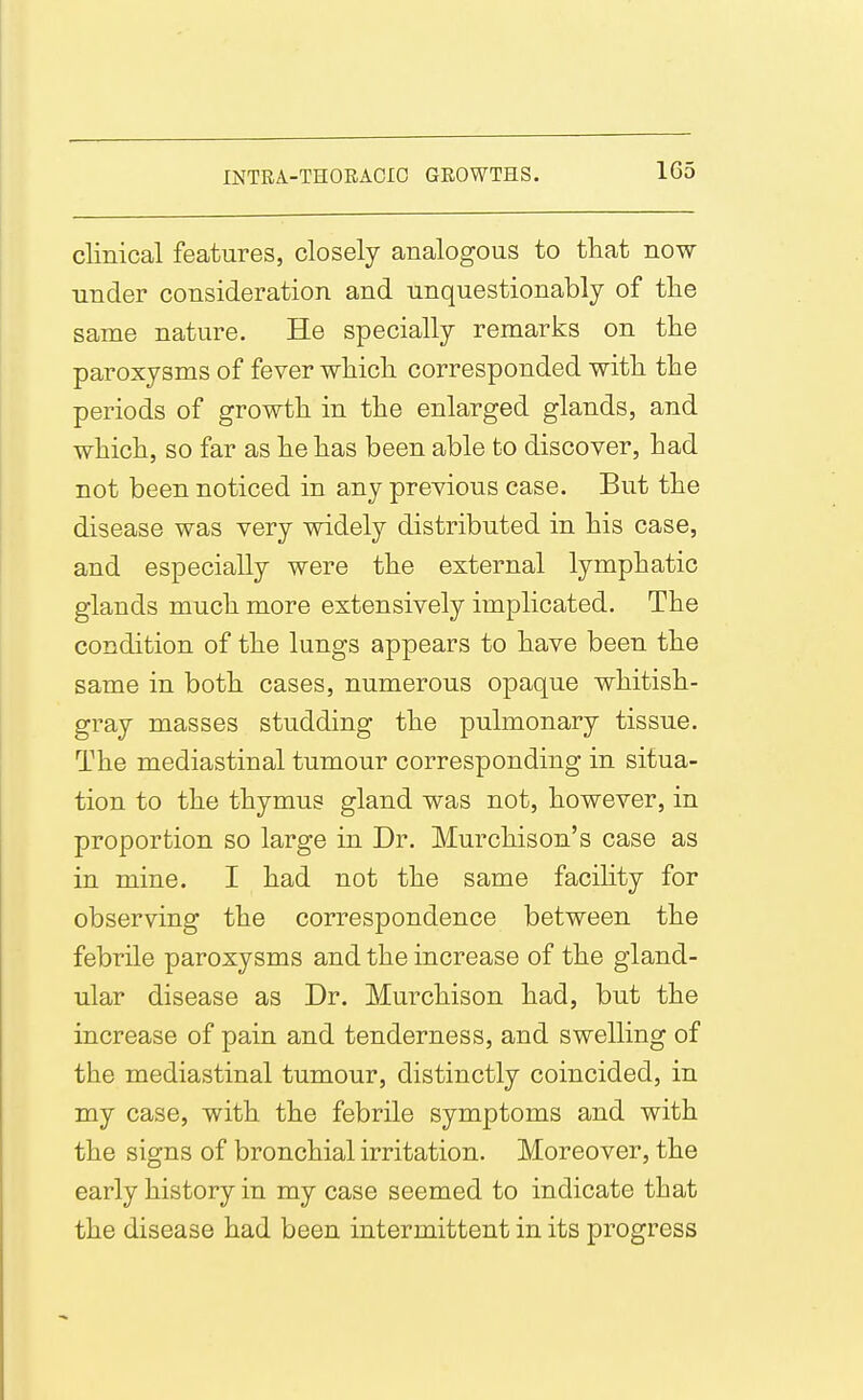 clinical features, closely analogous to that now under consideration and unquestionably of the same nature. He specially remarks on the paroxysms of fever which corresponded with the periods of growth in the enlarged glands, and which, so far as he has been able to discover, had not been noticed in any previous case. But the disease was very widely distributed in his case, and especially were the external lymphatic glands much more extensively implicated. The condition of the lungs appears to have been the same in both cases, numerous opaque whitish- gray masses studding the pulmonary tissue. The mediastinal tumour corresponding in situa- tion to the thymus gland was not, however, in proportion so large in Dr. Murchison's case as in mine. I had not the same facility for observing the correspondence between the febrile paroxysms and the increase of the gland- ular disease as Dr. Murchison had, but the increase of pain and tenderness, and swelling of the mediastinal tumour, distinctly coincided, in my case, with the febrile symptoms and with the signs of bronchial irritation. Moreover, the early history in my case seemed to indicate that the disease had been intermittent in its progress