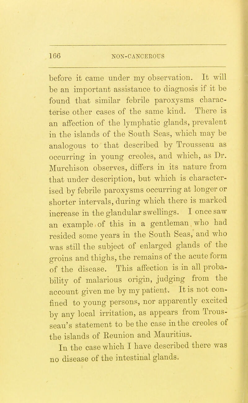 before it came under my observation. It will be an important assistance to diagnosis if it be found tbat similar febrile paroxysms charac- terise other cases of the same kind. There is an affection of the lymphatic glands, prevalent in the islands of the South Seas, which may be analogous to that described by Trousseau as occurring in young Creoles, and which, as Dr. Murchison observes, differs in its nature from that under description, but which is character- ised by febrile paroxysms occurring at longer or shorter intervals, during which there is marked increase in the glandular swellings. I once saw an example,of this in a gentleman, who had resided some years in the South Seas, and who was still the subject of enlarged glands of the groins and thighs, the remains of the acute form of the disease. This affection is in all proba- bility of malarious origin, judging from the account given me by my patient. It is not con- fined to young persons, nor apparently excited by any local irritation, as appears from Trous- seau's statement to be the case in the Creoles of the islands of Reunion and Mauritius. In the case which I have described there was no disease of the intestinal glands.