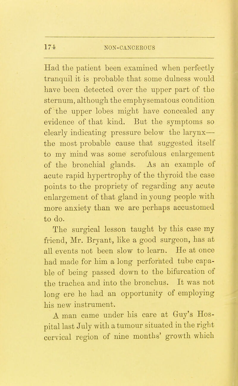 Had the patient been examined when perfectly tranquil it is probable that some dalness would have been detected over the upper part of the sternum, although the emphysematous condition of the upper lobes might have concealed any evidence of that kind. But the symptoms so clearly indicating pressure below the larynx— the most probable cause that suggested itself to my mind was some scrofulous enlargement of the bronchial glands. As an example of acute rapid hypertrophy of the thyroid the case points to the propriety of regarding any acute enlargement of that gland in young people with more anxiety than we are perhaps accustomed to do. The surgical lesson taught by this case my friend, Mr. Bryant, like a good surgeon, has at ail events not been slow to learn. He at once had made for him a long perforated tube capa- ble of being passed down to the bifurcation of the trachea and into the bronchus. It was not long ere he had an opportunity of employing his new instrument. A man came under his care at Guy's Hos- pital last July with a tumour situated in the right cervical region of nine months' growth which