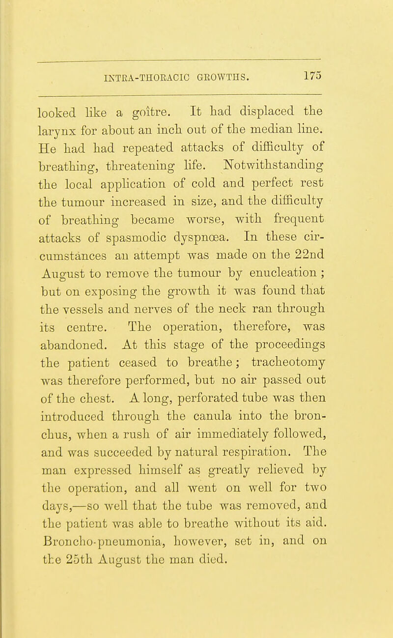 looked like a goitre. It kad displaced tke larynx for about an inck out of tke median line. He kad kad repeated attacks of difficulty of breatking, tkreatening life. JSTotwitkstanding tke local appkcation of cold and perfect rest tke tumour increased in size, and tke difficulty of breatking became worse, witk frequent attacks of spasmodic dyspnoea. In tkese cir- cumstances an attempt was made on tke 22nd August to remove tke tumour by enucleation ; but on exposing tke growtk it was found tkat tke vessels and nerves of tke neck ran tkrougk its centre. Tke operation, tkerefore, was abandoned. At tkis stage of tke proceedings tke patient ceased to breatke; trackeotomy was tkerefore performed, but no air passed out of tke ckest. A long, perforated tube was tken introduced tkrougk tke canula into tke bron- ckus, wken a rusk of air immediately followed, and was succeeded by natural respiration. Tke man expressed kimself as greatly relieved by tke operation, and all went on well for two days,—so well tkat tke tube was removed, and tke patient was able to breatke witkout its aid. Broncko-pneumonia, kowever, set in, and on tke 25tk August tke man died.