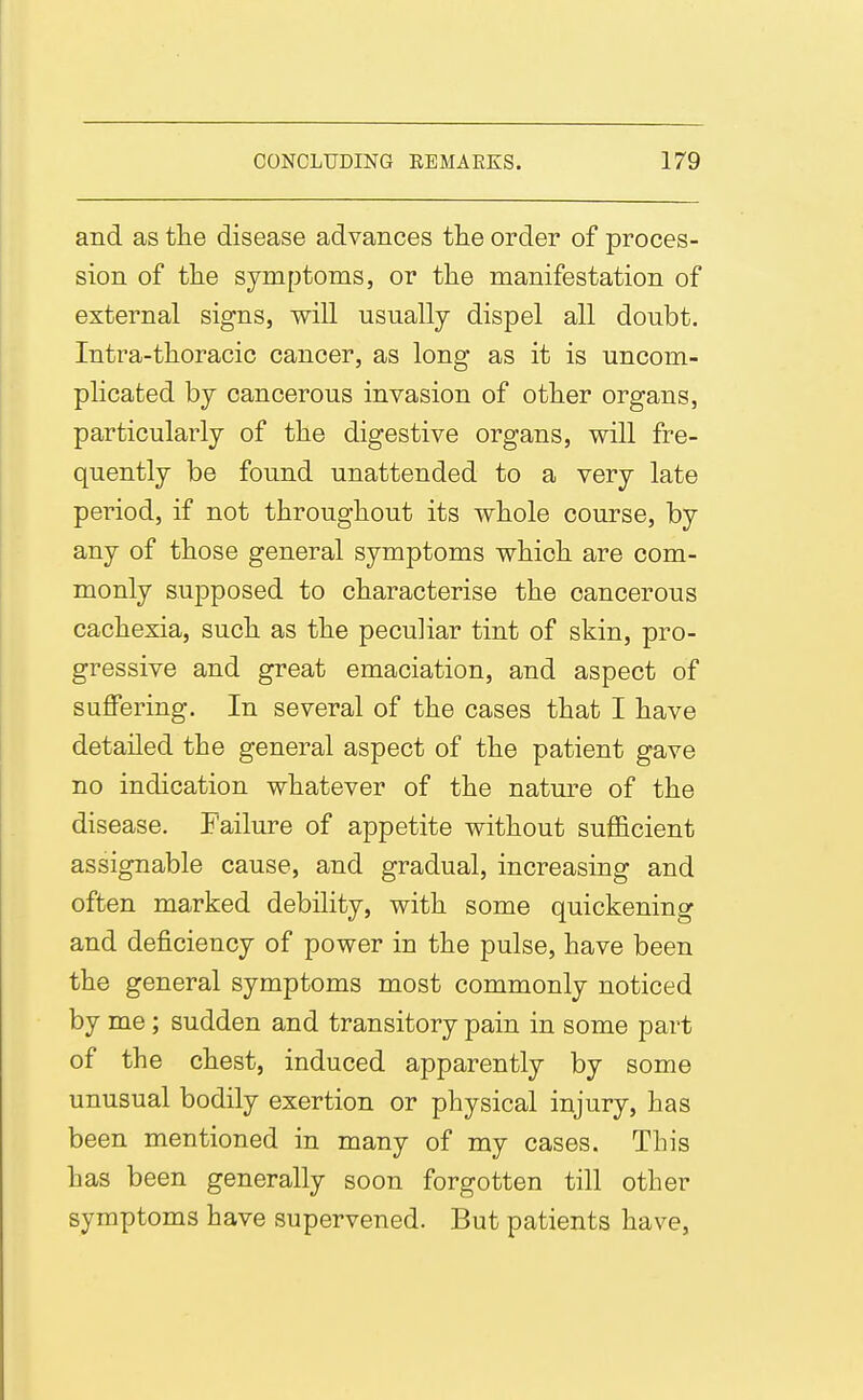 and as the disease advances the order of proces- sion of the symptoms, or the manifestation of external signs, will usually dispel all doubt. Intra-thoracic cancer, as long as it is uncom- plicated by cancerous invasion of other organs, particularly of the digestive organs, will fre- quently be found unattended to a very late period, if not throughout its whole course, by any of those general symptoms which are com- monly supposed to characterise the cancerous cachexia, such as the peculiar tint of skin, pro- gressive and great emaciation, and aspect of suffering. In several of the cases that I have detailed the general aspect of the patient gave no indication whatever of the nature of the disease. Failure of appetite without sufficient assignable cause, and gradual, increasing and often marked debility, with some quickening and deficiency of power in the pulse, have been the general symptoms most commonly noticed by me; sudden and transitory pain in some part of the chest, induced apparently by some unusual bodily exertion or physical injury, has been mentioned in many of my cases. This has been generally soon forgotten till other symptoms have supervened. But patients have,