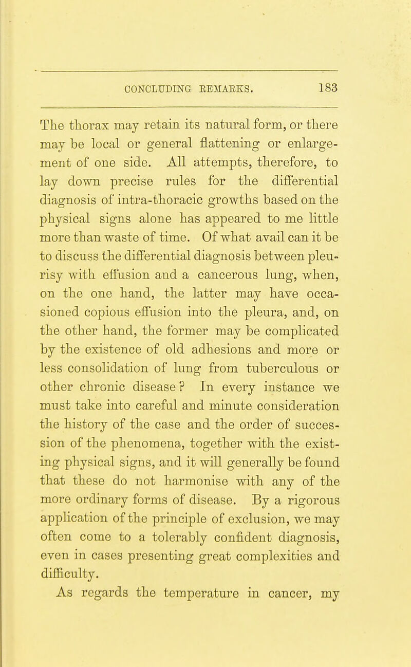 The thorax may retain its natural form, or there may be local or general flattening or enlarge- ment of one side. All attempts, therefore, to lay down precise rules for the differential diagnosis of intra-thoracic growths based on the physical signs alone has appeared to me little more than waste of time. Of what avail can it be to discuss the differential diagnosis between pleu- risy with effusion and a cancerous lung, when, on the one hand, the latter may have occa- sioned copious effusion into the pleura, and, on the other hand, the former may be complicated by the existence of old adhesions and more or less consolidation of lung from tuberculous or other chronic disease ? In every instance we must take into careful and minute consideration the history of the case and the order of succes- sion of the phenomena, together with the exist- ing physical signs, and it will generally be found that these do not harmonise with any of the more ordinary forms of disease. By a rigorous application of the principle of exclusion, we may often come to a tolerably confident diagnosis, even in cases presenting great complexities and difficulty. As regards the temperature in cancer, my