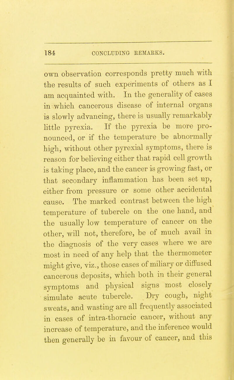 own observation corresponds pretty mucli witli the results of sucli experiments of others as I am acquainted with. In the generality of cases in which cancerous disease of internal organs is slowly advancing, there is usually remarkably httle pyrexia. If the pyrexia be more pro- nounced, or if the temperature be abnormally high, without other pyrexial symptoms, there is reason for believing either that rapid cell growth is taking place, and the cancer is growing fast, or that secondary inflammation has been set up, either from pressure or some other accidental cause. The marked contrast between the high temperature of tubercle on the one hand, and the usually low temperature of cancer on the other, will not, therefore, be of much avail in the diagnosis of the very cases where we are most in need of any help that the thermometer might give, viz., those cases of mihary or diffused cancerous deposits, which both in their general symptoms and physical signs most closely simulate acute tubercle. Dry cough, night sweats, and wasting are all frequently associated in cases of intra-thoracic cancer, without any increase of temperature, and the inference would then generally be in favour of cancer, and this