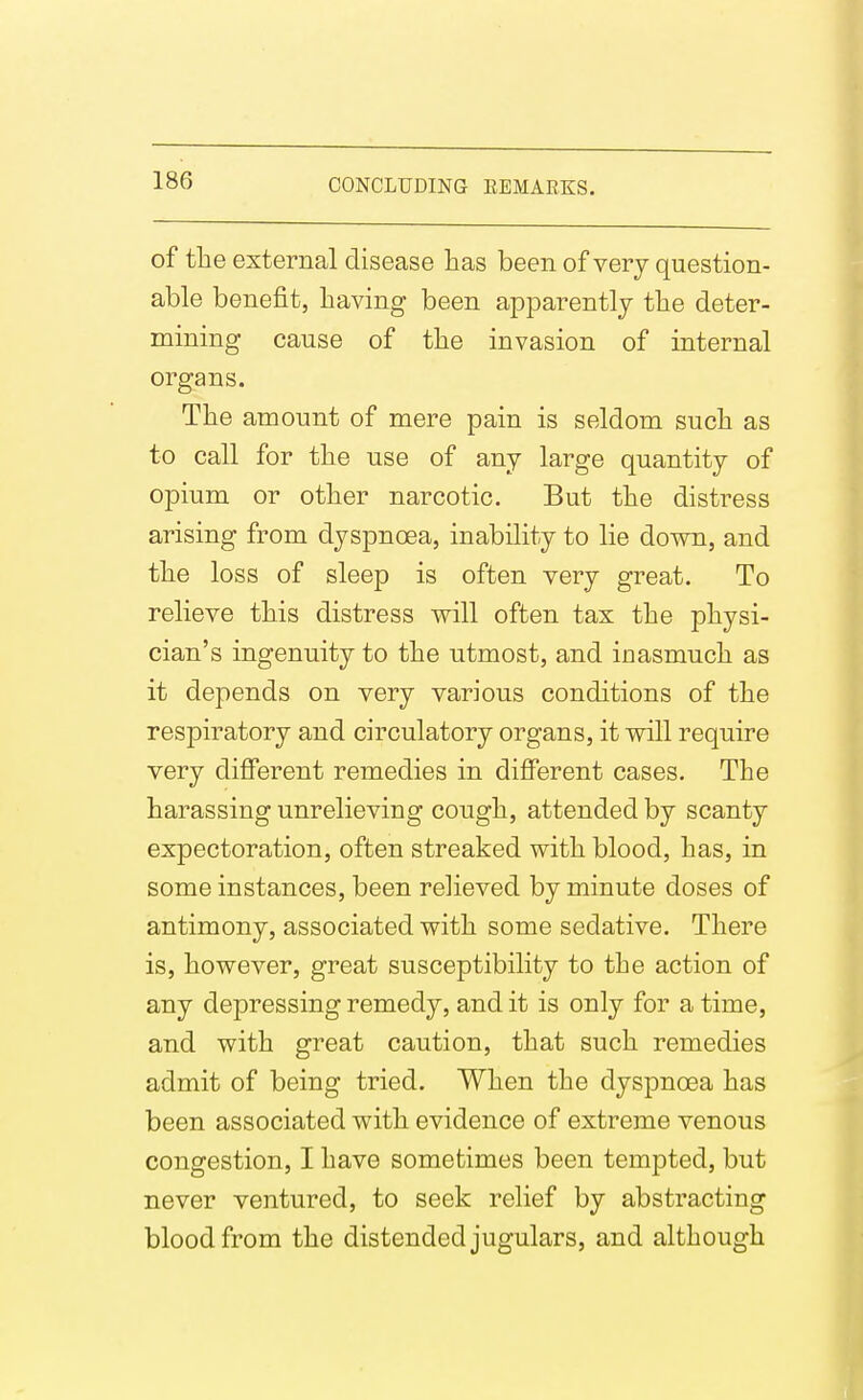 of the external disease has been of very question- able benefit, having been apparently the deter- mining cause of the invasion of internal organs. The amount of mere pain is seldom such as to call for the use of any large quantity of opium or other narcotic. But the distress arising from dyspnoea, inability to lie down, and the loss of sleep is often very great. To relieve this distress will often tax the physi- cian's ingenuity to the utmost, and inasmuch as it depends on very various conditions of the respiratory and circulatory organs, it will require very different remedies in different cases. The harassing unrelieving cough, attended by scanty expectoration, often streaked with blood, has, in some instances, been relieved by minute doses of antimony, associated with some sedative. There is, however, great susceptibility to the action of any depressing remedy, and it is only for a time, and with great caution, that such remedies admit of being tried. When the dyspnoea has been associated with evidence of extreme venous congestion, I have sometimes been tempted, but never ventured, to seek relief by abstracting blood from the distended jugulars, and although