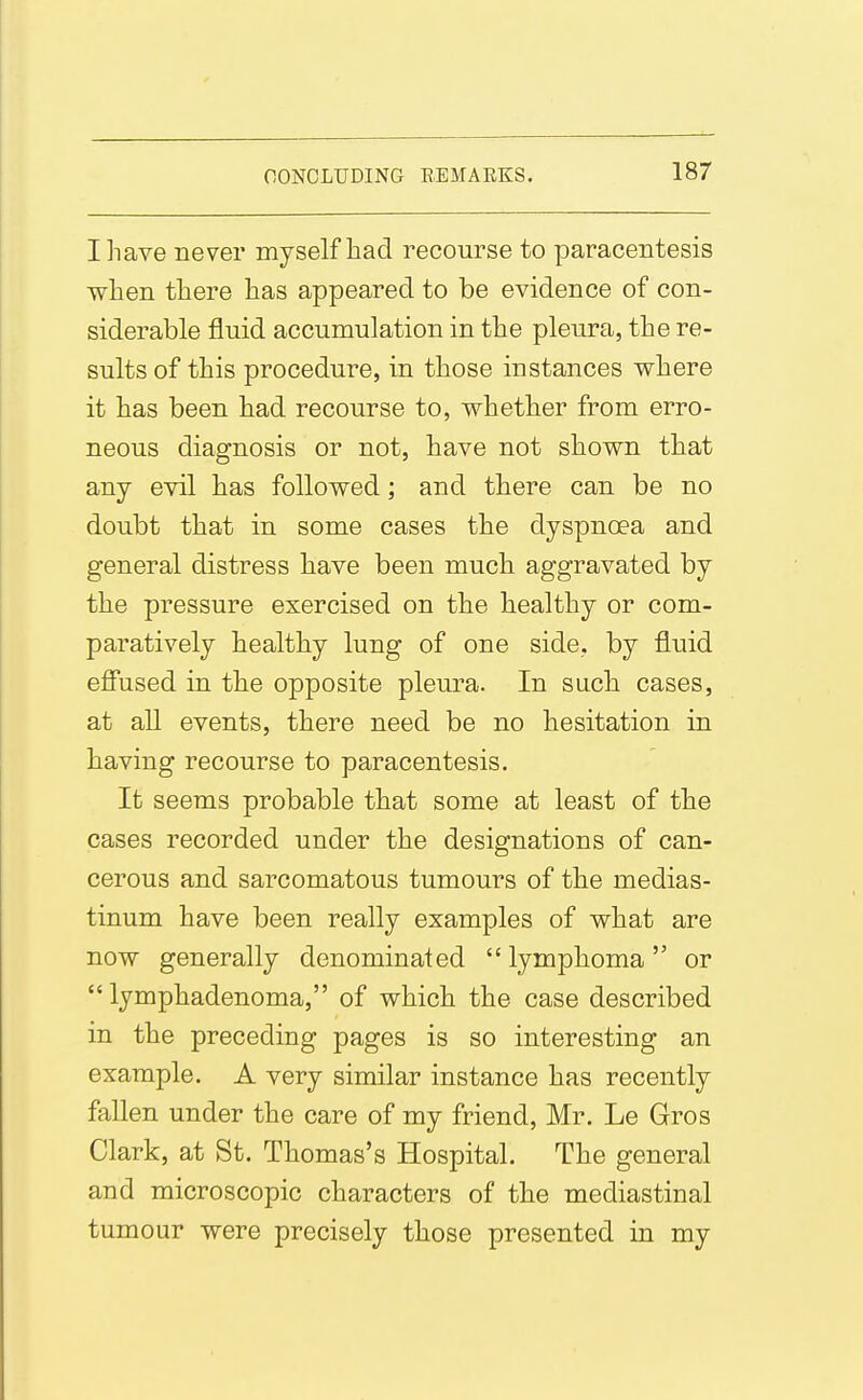 I have never myself had recourse to paracentesis when there has appeared to be evidence of con- siderable fluid accumulation in the pleura, the re- sults of this procedure, in those instances where it has been had recourse to, whether from erro- neous diagnosis or not, have not shown that any evil has followed; and there can be no doubt that in some cases the dyspnoea and general distress have been much aggravated by the pressure exercised on the healthy or com- paratively healthy lung of one side, by fluid effused in the opposite pleura. In such cases, at all events, there need be no hesitation in having recourse to paracentesis. It seems probable that some at least of the cases recorded under the designations of can- cerous and sarcomatous tumours of the medias- tinum have been really examples of what are now generally denominated lymphoma or  lymphadenoma, of which the case described in the preceding pages is so interesting an example. A very similar instance has recently fallen under the care of my friend, Mr. Le Gros Clark, at St. Thomas's Hospital. The general and microscopic characters of the mediastinal tumour were precisely those presented in my