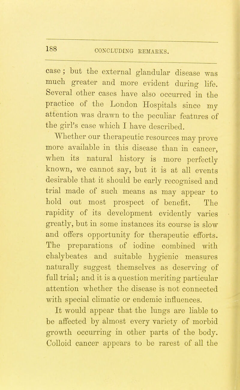 case ; but the external glandular disease was mucli greater and more evident during life. Several other cases have also occurred in the practice of the London Hospitals since my attention was drawn to the pecuHar features of the girl's case which I have described. Whether our therapeutic resources may prove more available in this disease than in cancer, when its natural history is more perfectly known, we cannot say, but it is at all events desirable that it should be early recognised and trial made of such means as may appear to hold out most prospect of benefit. The rapidity of its development evidently varies greatly, but in some instances its course is slow and offers opportunity for therapeutic efforts. The preparations of iodine combined with chalybeates and suitable hygienic measures naturally suggest themselves as deserving of full trial; and it is a question meriting particular attention whether the disease is not connected with special climatic or endemic influences. It would appear that the lungs are liable to be affected by almost every variety of morbid growth occurring in other parts of the body. Colloid cancer appears to be rarest of all the
