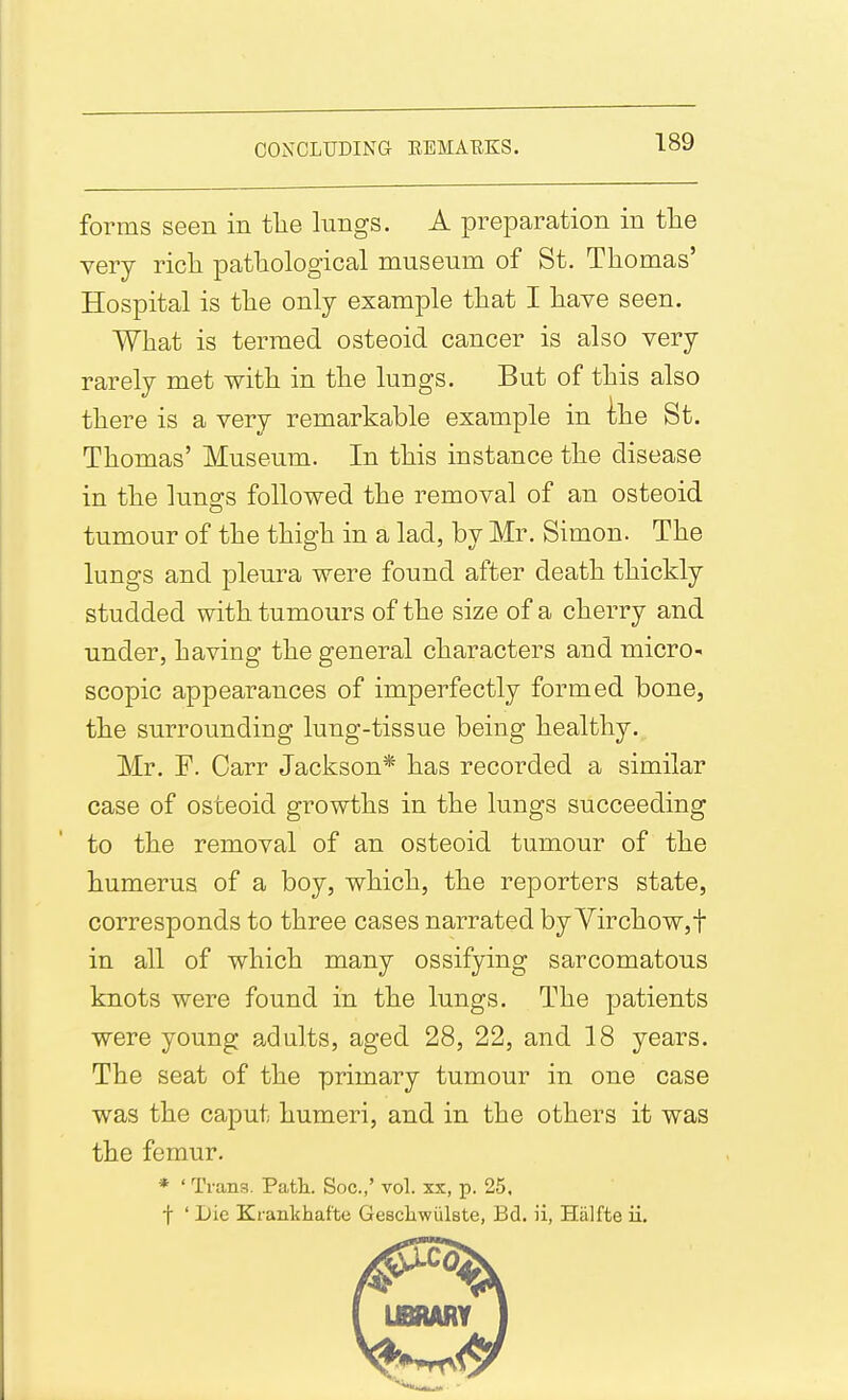 forms seen in tlie lungs. A preparation in tlie very ricli patlaological museum of St. Thomas' Hospital is tlie only example that I have seen. What is termed osteoid cancer is also very rarely met with in the lungs. But of this also there is a very remarkable example in ihe St. Thomas' Museum. In this instance the disease in the lungs followed the removal of an osteoid tumour of the thigh in a lad, by Mr. Simon. The lungs and pleura were found after death thickly studded with tumours of the size of a cherry and under, having the general characters and micro- scopic appearances of imperfectly formed bone, the surrounding lung-tissue being healthy. Mr. F. Carr Jackson* has recorded a similar case of osteoid growths in the lungs succeeding to the removal of an osteoid tumour of the humerus of a boy, which, the reporters state, corresponds to three cases narrated by Virchow,t in all of which many ossifying sarcomatous knots were found in the lungs. The patients were young adults, aged 28, 22, and 18 years. The seat of the primary tumour in one case was the caput humeri, and in the others it was the femur. * ' Trans. Path. Soc.,' vol. xx, p. 25. f ' Die Krankhafte GescliwiilBte, Bd. ii, Halfte ii.