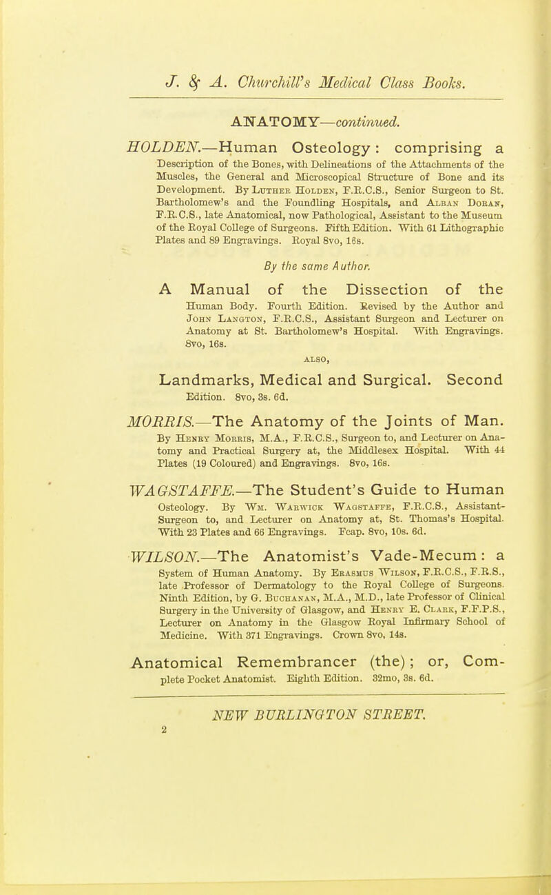 ANATOMY—continued. HOLDEN.—Human Osteology : comprising a Description of the Bones, with Delineations of the Attachments of the Muscles, the General and Microscopical Stmcture of Bone and its Development. By Luther Holden, F.E.C.S., Senior Surgeon to St. Bartholomew's and the Foundling Hospitals, and Alban Doean, F.E.C.S., late Anatomical, now Pathological, Assistant to the Museum of the Royal College of Surgeons. Fifth Edition. With 61 Lithographic Plates and 89 Engravings. Eoyal 8vo, 16s. By ihe same Author. A Manual of the Dissection of the Eiunan Body. Fourth Edition. Revised by the Author and John Langton, F.R.C.S., Assistant Burgeon and Lecturer on Anatomy at St. Bartholomew's Hospital. With Engravings. 8vo, 16s. ALSO, Landmarks, Medical and Surgical. Second Edition. Svo, 3s. 6d. MOERIS.—The Anatomy of the Joints of Man. By Henby Morris, M.A., F.E.C.S., Surgeon to, and Lecturer on Ana- tomy and Practical Surgery at, the Middlesex Hospital. With 44 Plates (19 Coloured) and Engravings. Svo, 16s. WAGSTAFFK—The Student's Guide to Human Osteology. By Wm. Warwick Wagstaffe, F.R.C.S., Assistant- Surgeon to, and Lecturer on Anatomy at, St. Thomas's Hospital- With 23 Plates and 66 Engravings. Fcap. Svo, 10s. 6d. WILSON.—The Anatomist's Vade-Mecum: a System of Human Anatomy. By Erasmus Wilson, F.E.C.S., F.R.S., late Professor of Dermatology to the Eoyal College of Surgeons. Ninth Edition, by G. Bucha.van, M.A., M.D., late Professor of CUnical Surgery in the University of Glasgow, and Henev E. Clark, F.F.P.S., Lecturer on Anatomy in the Glasgow Eoyal Infirmary School of Medicine. With 371 Engravings. Crown Svo, 14s. Anatomical Remembrancer (the); or, Com- plete Pocket Anatomist. Eighth Edition. 32mo, 38. 6d. NEW BURLINGTON STREET.