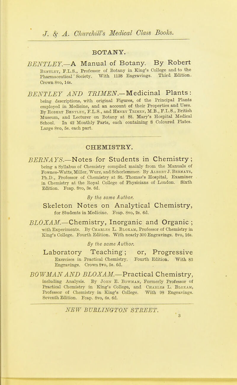 BOTANY. BENTLET.—A Manual of Botany. By Robert Bejitlet, F.L.S., Professor of Botany in King's College and to the Pharmaceutical' Society. With 1138 Engravings. Third Edition. Crown 8vo, 143. BENTLEY AND TRIMEN.—Medicinal Plants: being descriptions, with original Figures, of the Principal Plants employed in Medicine, and an account of their Properties and Uses. By Egbert Bbntlet, E.L.S., and Henkt Trimen, M.B., F.L.8., British Museum, and Lecturer on Botany at St. Mary's Hospital Medical School. In 42 Monthly Parts, each containing 8 Coloured Plates. Large 8vo, 5s. each part. CHEMISTRY. BERNAYS.—Notes for Students in Chemistry; being a Syllabus of Chemistry compiled mainly from the Manuals of Fownes-Watts, Miller, Wurz, and Schorlemmer. By Albert J. Bernats, Ph.D., Professor of Chemistry at St. Thomas's Hospital, Examiner in Chemistry at the Eoyal College of Physicians of London. Sixth Edition. Ecap. 8vo, 3s. 6d. By the same Author. Skeleton Notes on Analytical Chemistry, for Students in Medicine. Ecap. Bvo, 2s. 6d. BLOXAM.—Chemistry, Inorganic and Organic ; with Experiments. By Charles L. Bloxam, Professor of Chemistry in King's College. Fourth Edition. With nearly 300 Engravings. Bvo, 16s. By the same A uthor. Laboratory Teaching; or. Progressive Exercises in Practical Chemistry. Fourth Edition. With 88 Engravings. Crown 8vo, 5s. 6d. BOWMAN AND BLOXAM.—Practical Chemistry, including Analysis. By John E. Bowman, Formerly Professor of Practical Chemistry in King's College, and Charles L. Bloxaji, Professor of Chemistry in King's College. With 93 Engravings. Seventh Edition. Fcap. 8vo, 68. 6d. NEW BURLINGTON STREET.