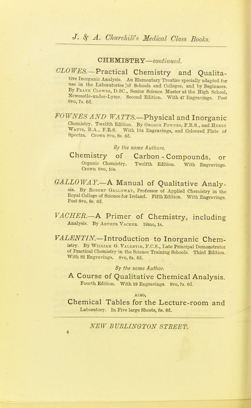 C'H.'EWIST-RY—continued. CLOWES.—VvQiCticsl Chemistry and Qualita- tive Inorg-anio Analysis. An Elementary Treatise specially adapted for use in the Laboratories [of Schools and Colleges, and by Beginners. By Frank Clowes, D. SC., Senior Science Master at the High School, Neweastle-xmder-Lyme. Second Edition. With 47 Engravings. Post 8vo, 7s. 6d. FOWNESAND F^T^m—Physical and Inorganic Chemistry. Twelfth Edition. By Geobge Fowses, F.R.8., and Hesby Watts, B.A., F.E.S. With 154 Engravings, and Coloured Plate of Spectra. Crown 8vo, 8s. 6d. By the same Authors. Chemistry of Carbon - Compounds, or Organic ChemistiT. Twelfth Edition. With Engravings. Crown Svo, 10s. GALLOWAY.—A Manual of Qualitative Analy- sis. By RoBEET Galloway, Professor of AppUed Chemistry in the Eoyal College of Science for Ireland. Fifth Edition. With Engravings Post Svo, 8s. 6d. VAGHER.—A Primer of Chemistry, including Analysis. By Aethto Vachee. 18mo, Is. F.4Z^iV^r/iV.—Introduction to Inorganic Chem- istry. By William G. Valentin, F.C.S., Late Principal Demonstrator of Practical Chemistry in the Science Training Schools. Third Edition. With 82 Engravings. Svo, 6s. 6d. By the same A uthor. A Course of Qualitative Chemical Analysis. Fourth Edition. With 19 Engravings. Svo, 7s. 6d. ALSO, Chemical Tables for the Lecture-room and Laboratory. In Five lai-ge Sheets, 6s. 6d.