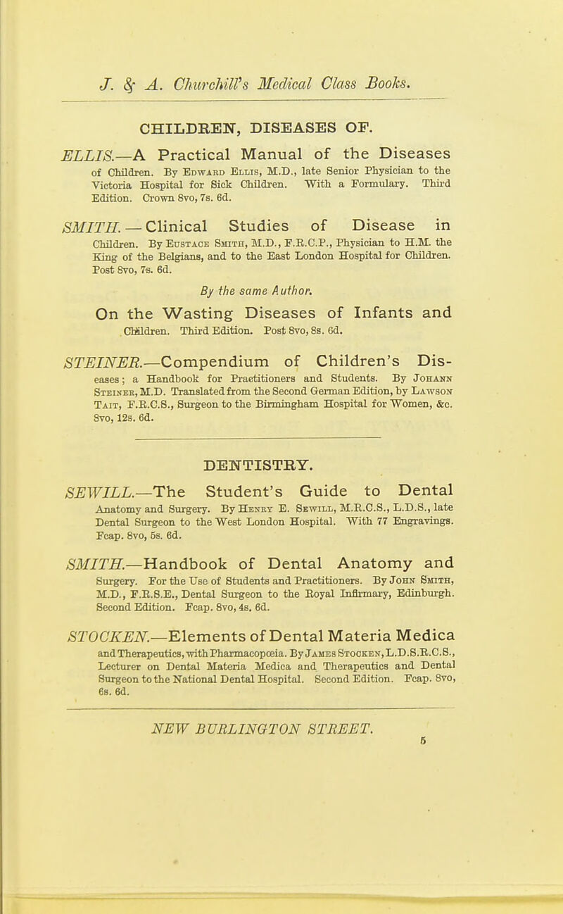 CHILDREN, DISEASES OF. ELLIS.—A Practical Manual of the Diseases of Children. By Edward Ellis, M.D., late Senior Physician to the Victoria Hospital for Sick Children. With a Formulaxy. Thii'd Edition. Crown Svo, 7s. 6d. >SiJf/T^. — Clinical Studies of Disease in Children. By Eustace Smith, M.D., F.R.C.P., Physician to H.M. the King of the Belgians, and to the East London Hospital for Children. Post Svo, 7s. 6d. By the same Author. On the Wasting Diseases of Infants and CMldren. Third Edition. Post Svo, 8s. 6d. STEINER.—Compendium of Children's Dis- eases ; a Handbook for Practitioners and Students. By Johann Steineb, M.D. Translated from the Second German Edition, by Lawson Tait, F.E.C.S., Surgeon to the Birmingham Hospital for Women, &c. Svo, 12s. 6d. DENTISTRY. SEW ILL.—Th.e. Student's Guide to Dental Anatomy and Smrgery. By Hesry E. Sbwill, M.R.C.S., L.D.S., late Dental Surgeon to the West London Hospital. With 77 Engravings. Fcap. Svo, 5s. 6d. ^'ilf/Ze:—Handbook of Dental Anatomy and Surgery. For the Use of Students and Practitioners. By John Smith, M.D., F.E.S.E., Dental Surgeon to the Eoyal Inflrmaiy, Edinburgh. Second Edition. Fcap. Svo, 4s. 6d. >SrOC'7i:^;i\^.—Elements of Dental Materia Medica and Therapeutics, with Pharmacopoeia. By James Stocken,L.D.S.R.C.S., Lecturer on Dental Materia Medica and Therapeutics and Dental Surgeon to the National Dental Hospital. Second Edition. Fcap. Svo, 6s. 6d. NEW BUBLINOTON STREET.