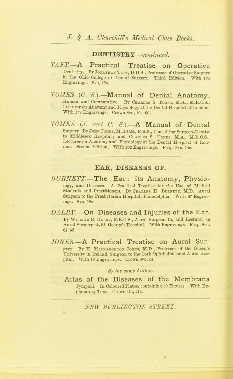 H'SnSTlST'RY—continued. TAFT.—A Practical Treatise on Operative Dentistiy. By Jonathait Taft, D.D.S., Professor of Operative Suigerj' in the Ohio CoUege of Dental Surgery. Third Edition. With 134 Engravings. 8vo, ISa. TOMES {0. S.).—Manual of Dental Anatomy, Human and Comparative. By Chakles 8. Tomes, M.A., M.R.C.S., Lecturer on Anatomy and Physiology at the Dental Hospital of London. With 179 Engravings. Crown 8vo, 10s. 6d. TOMES (J. and 0. S.).—A Manual of Dental Surgery. By John Tomes, M.R.C.S., F.E.S., Consulting Surgeon-Dentist to Middlesex Hospital; and Ciiaeles S. Tomes, M.A., M.R.C.S., Lecturer on Anatomy and Physiology at the Dental Hospital of Lon- don. Second Edition. With 262 Engravings. Fcap. 8vo, 14s. EAR, DISEASES OF. BURNETT.—The Ear: its Anatomy, Physio- logy, and Diseases. A Practical Treatise for the Use of Medical Students and Practitioners. By Charles H. Burnett, M.D., Aural Surgeon to the Presbyterian Hospital, Philadelphia. With 87 Engrav- ings. 8vo, 18s. DALBY.—On Diseases and Injuries of the Ear. By William B. Dalby, F.E.C.S., Aural Surgeon to, and Lecturer on Aural Surgery at, St. George's Hospital. With Engravings. Fcap.Svo, 6s. 6d. JONES.—A Practical Treatise on Aural Sur- gery. By H. Maonauohton Jones, M.D., Professor of the Queen's University in Ii-eland, Surgeon to the Cork Ophthahnio and Aural Hos- pital. With 46 Engravings. Crown 8vo, 5s. By the same A ufhor. Atlas of the Diseases of the Membrana Tympani. In Coloured Plates, containing 59 Figiu'es. With Ex- planatory Text. Crown 4to, 218.