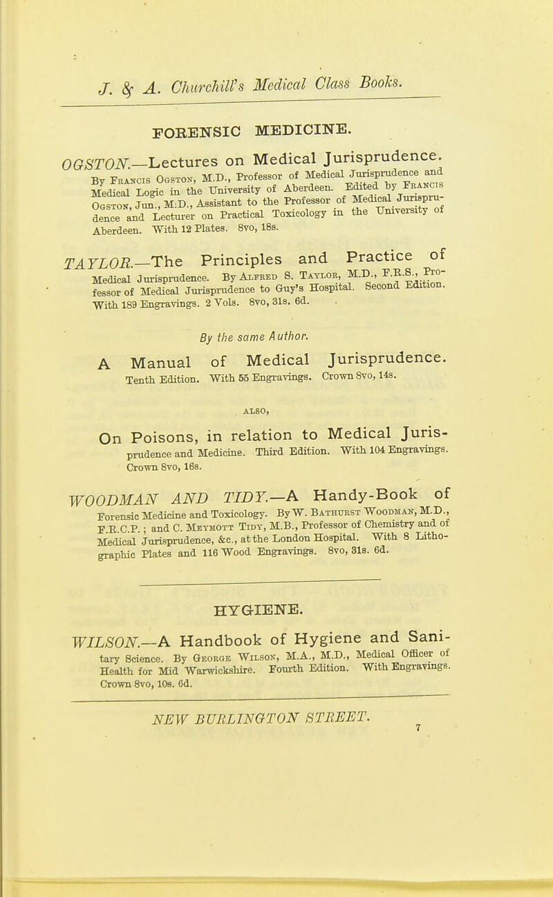 FORENSIC MEDICINE. OGSTON.—'Lectures on Medical Jurisprudence. ■Rv PnA>jcis Ogstov, M.D., Professor of Medical Jurisprudence and Mescal Logi° L the Uni;ersity of Aberdeen. Edited by Fka.c.s So?, Jun° , M:D., Assistant to the Professor of ^^P- dence and Lecturer on Practical Toxicology in the tTmversity of Aberdeen. With 12 Plates. 8vo, 18s. TAYLOR—T^he Principles and Practice of Medical Jurisprudence. By Alfred S. Taylor, M.D., ^'f -S-- fessor of Medical Jui'isprudence to Guy's Hospital. Second Edition. With 189 Engravings. 2 Vols. 8vo, 31s. 6d. By the same Author. A Manual of Medical Jurisprudence. Tenth Edition. With 55 Engravings. Crown Svo, 14s. ALSO, On Poisons, in relation to Medical Juris- prudence and Medicine. Third Edition. With 104 Engravings. Cromi Svo, 16s. WOODMAN AND TIDY.—A Handy-Book of Forensic Medicine and Toxicology. ByW. Bathurst Woodman, M.D., F E C P.; and C. Meymott Tidy, M.B., Professor of Chemistry and of Medical Jurisprudence, &c., at the London Hospital. With 8 Litho- graphic Plates and 116 Wood Engravings. Svo, 31s. 6d. HYGIENE. WILSON.—A Handbook of Hygiene and Sani- tary Science. By Georqe Wilsok, M.A., M.D., Medical Officer of Health for Mid Warwickshire. Fourth Edition. With Engravings. Crown Svo, lOs. 6d.