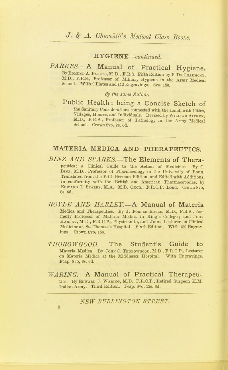 'B.YGrTETS'R—continued. PARKES.—A Manual of Practical Hygiene. By Edmund A. Pakkbs, M.D., F.E.S. Pifth Edition by F. De Chaumont, M.D., F.K.S., Professor of Military Hygiene in the Army Medical School. With 9 Hates and 112 Engravings. 8vo, 18s. By the same A uihor. Public Health: being a Concise Sketch of the Sanitary Considerations connected with the Land, with Cities, Villages, Houses, and Individuals. Revised by William Aitken, M.D., F.R.S., Professor of Pathology in the Army Medical School. Crown Svo, 2s. 6d. MATERIA MEDICA AND THERAPEUTICS. BINZ AND SPARKS.—The Elements of Thera- peutics: a Clinical Guide to the Action of Medicines. By C. BiNZ, M.D., Professor of Pharmacology in the University of Bonn. Translated from the Fifth German Edition, and Edited with Additions, in conformity with the British and American Phai-macopoeias, by Edward I. Sparks, M.A., M.B. Oxon., F.R.C.P. Lond. Crown Svo, 88. 6d. ROYLE AND HARLEY.—A Manual of Materia Medica and Therapeutics. By J. Forbes Royle, M.D., F.R.S., for- merly Professor of Materia Medica in King's College; and John Hakley, M.D., F.R.C.P., Physician to, and Joint Lecturer on Clinical Medicine at, St. Thomas's Hospital. Sixth Edition. With 139 Engrav- ings. Crown Svo, 153. THOROWGOOD.—The Student's Guide to Materia Medica. By John C. Thorowgood, M.D., F.R.C.P., Lecturer on Materia Medica at the Middlesex Hospital. With Engravings. Fcap. Svo, 6s. 6d. WARING.—A Manual of Practical Therapeu- tics. By Edward J. Waring, M.D., F.R.C.P., Retired Smgeon H.M. Indian Army. Third Edition. Fcap. Svo, 12a. 6d. NEW BURLINGTON STREET.