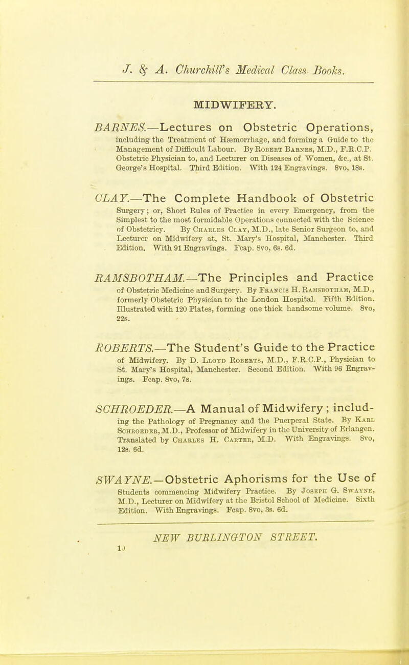 MIDWIFERY. BARNES.—Lectures on Obstetric Operations, including the Treatment of Heemorrliage, and forming a Guide to the Management of Difficult Labour. ByEoBBET Bakxes, M.D., F.R.C.P. Obstetric Physician to, and Lecturer on Diseases of Women, <!ic., at St. George's Hospital. Third Edition. With 124 Engravings. 8vo, 18s. CLAY.~The Complete Handbook of Obstetric Surgery; or, Short Rules of Practice in every Emergency, from the Simplest to the most formidable Operations connected -with the Science of Obstetricy. By Chakles Clay, M.D., late Senior Surgeon to, and Lecturer on Midwifery at, St. Mary's Hospital, Manchester. Third Edition. With 91 Engravings. Foap. Svo, 6s. 6d. RAMSBOTHAM.—The Principles and Practice of Obstetric Medicine and Surgery. By Fbancis H. Eajisbotham, M.D., formerly Obstetric Physician to the London Hospital. Fifth Edition. Illustrated with 120 Plates, forming one thick handsome volume. 8to, 22s. ROBERTS.—The Student's Guide to the Practice of Midwifeiy. By D. Lloyd Eobeets, M.D., F.R.C.P., Physician to St. Mary's Hospital, Manchester. Second Edition. With 96 Engrav- ings. Fcap. Svo, 7s. SCHROEDER.—A Manual of Midwifery; includ- ing the Pathology of Pregnancy and the Puerperal State. By Kabl SoHROEDEK, M.D., Professor of Midwifei-y in the Universitj- of Erlangen. Translated by Chakles H. Cakteb, M.D. With Engravings. Svo, 128. 6d. 5174 riV^.—Obstetric Aphorisms for the Use of students commencing Midwifery Pi-actice. By Joseph G. Swavne, M.D., Lecturer on Midwifery at the Bris-tol School of Medicine. SLxth Edition. With Engravings. Foap. Svo, 3s. 6d.