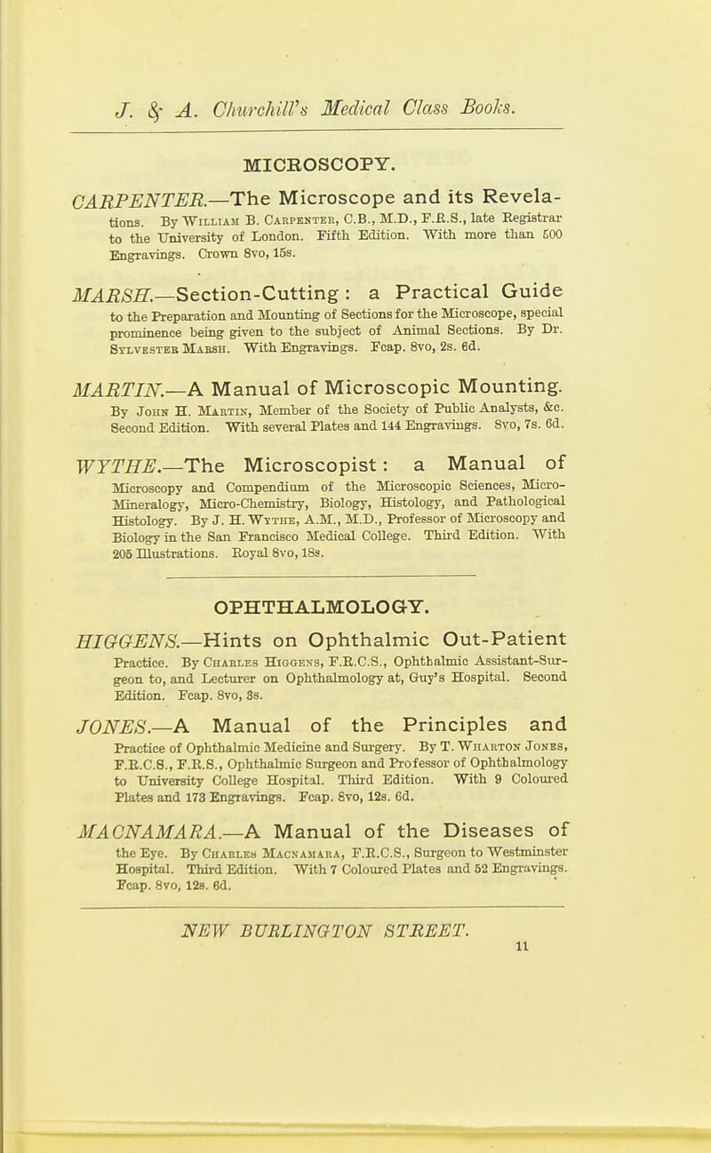 MICROSCOPY. CARPENTER.—The Microscope and its Revela- tions. By William B. Carpentek, C.B., M.D., F.fl.S., late Eegistrar to the University of London. Piftli Edition. With more than £00 Engravings. Crown 8vo, 15s. JOiJ/Sfi.—Section-Cutting: a Practical Guide to the Preparation and Mounting of Sections for the Microscope, special prominence being given to the subject of Animal Sections. By Dr. Stlvesteb Maesh. With Engravings. Eoap. 8vo, 2s. 6d. MARTIN.—Manual of Microscopic Mounting. By John H. Martin, Member of the Society of Public Analysts, &c. Second Edition. With several Plates and 144 Engravings. 8vo, 7s. 6d. WTTHE.—The Microscopist: a Manual of Microscopy and Compendium of the Microscopic Sciences, Micro- Mineralogy, Micro-Chemistry, Biology, Histology, and Pathological Histology. By J. H. Wttthe, A.M., M.D., Professor of Microscopy and Biology in the San Francisco Medical College. Third Edition. With 205 Hlustrations. Eoyal 8vo, 18s. OPHTHALMOLOGY. HIGGENS.—Hints on Ophthalmic Out-Patient Practice. By Chakles Higoens, E.R.C.S., Ophthalmic Assistant-Sur- geon to, and Lecturer on Ophthalmology at, Guy's Hospital. Second Edition. Fcap. 8vo, 3s. JONES.—A Manual of the Principles and Practice of Ophthalmic Medicine and Surgery. By T. Wiiakton J ones, F.E.C.8., F.R.S., Ophthalmic Surgeon and Professor of Ophthalmology to University College Hospital. Thii-d Edition. With 9 Coloured Plates and 173 Engravings. Fcap. 8vo, 12s. 6d. MACNAMARA.—A Manual of the Diseases of the Eye. By Charles Macnamara, F.E.C.S., Surgeon to Westminster Hospital. Third Edition. With 7 Coloured Plates and 52 Engravings. Fcap. 8vo, 128. 6d. NEW BURLINGTON STREET.