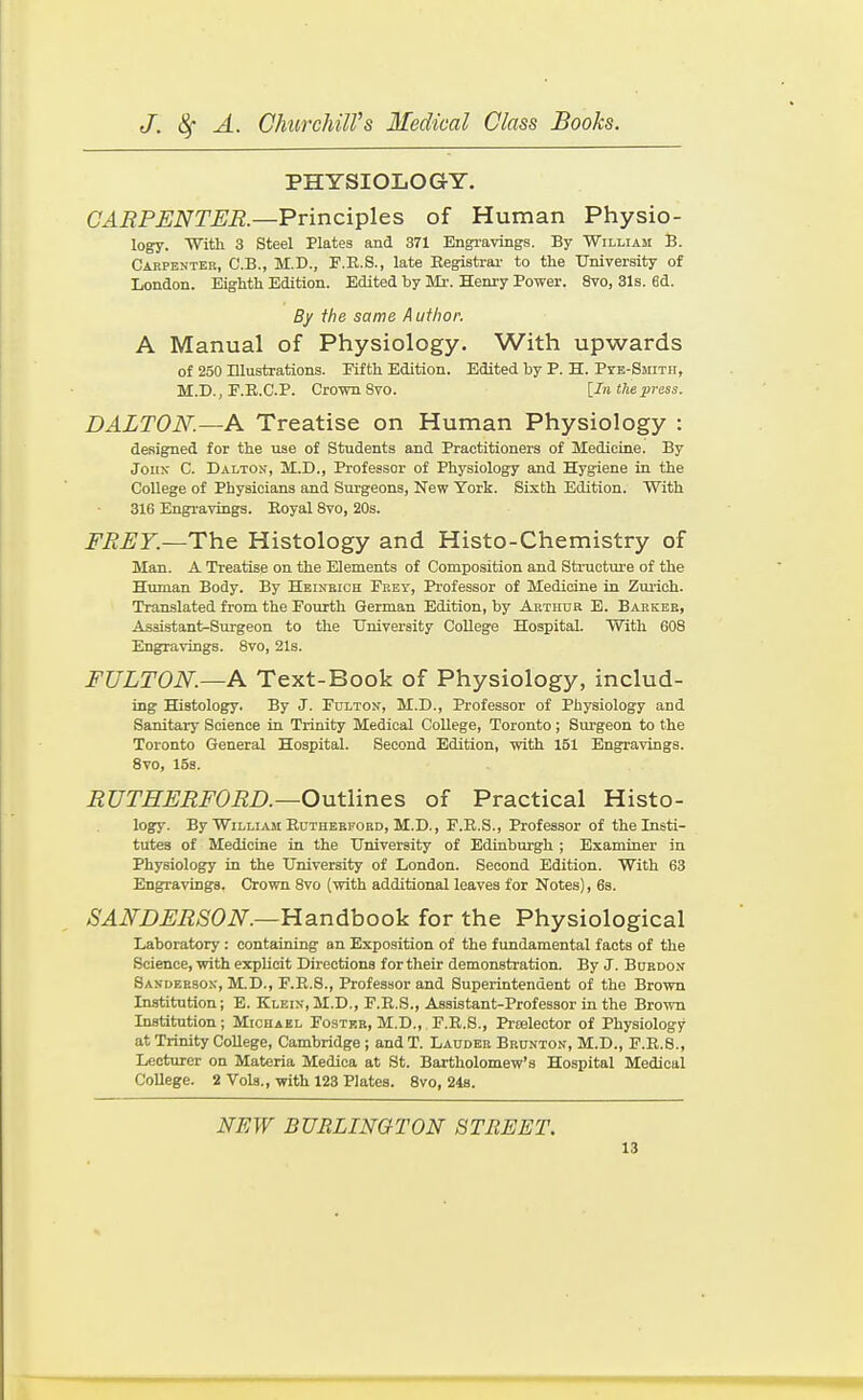 PHYSIOLOGY. CARPENTER—Principles of Human Physio- logy. With 3 Steel Plates and 371 Engravings. By William B. Carpenter, C.B., M.D., F.R.S., late Eegistrai- to the University of London. Eighth Edition. Edited by Mi-. Henry Power. 8vo, 31s. 6d. By the same Author. A Manual of Physiology. With upwards of 250 ULustrationa. Fifth Edition. Edited by P. H. PrE-SMixn, M.D., E.R.C.P. Crown Svo. [In the press. DALTON.—A Treatise on Human Physiology : designed for the use of Students and Practitioners of Medicine. By John C. Dalton, M.D., Professor of Physiology and Hygiene in the College of Physicians and Surgeons, New York. Sixth Edition. With 316 Engravings. Eoyal Svo, 20s. FREY.—Th.e Histology and Histo-Chemistry of Man. A Treatise on the Elements of Composition and Stracture of the Human Body. By Heinbich Fbet, Professor of Medicine in Zmioh. Translated from the Fourth German Edition, by Arthur E. Barker, Assistant^Surgeon to the University College Hospital. With 608 Engravings. Svo, 21s. FULTON.—A Text-Book of Physiology, includ- ing Histology. By J. Fulton, M.D., Professor of Physiology and Sanitary Science in Trinity Medical College, Toronto; Surgeon to the Toronto General Hospital. Second Edition, with 151 Engravings. Svo, 15s. RUTHERFORD.—Outlines of Practical Histo- logy. By William Rutherford, M.D., F.E.S., Professor of the Insti- tutes of Medicine in the University of Edinburgh ; Examiner in Physiology in the University of London. Second Edition. With 63 Engravings. Crown Svo (with additional leaves for Notes), 6s. SANDERSON.—Handbook for the Physiological Laboratory: containing an Exposition of the fundamental facts of the Science, with explicit Directions for their demonstration. By J. Burdon Sanderson, M.D., F.R.8., Professor and Superintendent of the Brown Institution; E. Klein, M.D., F.R.S., Assistant-Professor in the Brown Institution; Michael Foster, M.D., F.R.S., Prtelector of Physiology at Trinity College, Cambridge ; and T. Lauder Brunton, M.D., F.R.8., Lecturer on Materia Medica at St. Bartholomew's Hospital Medical College. 2 Vols., with 123 Plates. Svo, 24s. NEW BURLINGTON STREET.