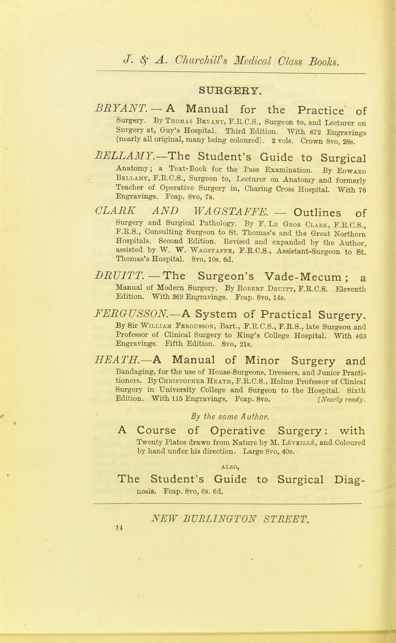 SURGERY. BRYANT.— A Manual for the Practice of Surgery. By Thomas Bryant, F.E.C.S., Surgeon to, and Lecturer on Surgery at, Guy's Hospital. Third Edition. With 672 Engravings (nearly all original, many being coloured). 2 vols. Crown 8vo, 28s. BELLAMY.—The Student's Guide to Surgical Anatomy; a Text-Book for the Pass Examination. By Edward Bellamy, F.R.C.S., Surgeon to. Lecturer on Anatomy and formerly Teacher of Operative Surgery in, Charing Cross Hospital. With 76 Engravings. Ecap. 8vo, 7b. CLARK AND WAG8TAFFE. — Outlines of Surgery and Surgical Pathology. By P. Le Gros Clark, P.R.C.S., F.R.S., Consulting Surgeon to St. Thomas's and the Great Northern Hospitals. Second Edition. Revised and expanded by the Author, assisted by W. W. Waostapfe, F.E.C.S., Assistant-Surgeon to St! Thomas's Hospital. 8vo, 10s. 6d. BRUITT.—The Surgeon's Vade-Mecum; a Manual of Modem Surgery. By Egbert Druitt, F.E.C.S. Eleventh Edition. With 369 Engravings. Fcap. 8vo, 14s. BERGU8S0N.—A System of Practical Surgery. By Sir William Fergusson, Bart., F.E.C.S., F.E.S., late Surgeon and Professor of Clinical Sm'gery to King's College Hospital. With 463 Engravings. Fifth Edition. 8vo, 2l8. HEATH.—A Manual of Minor Surgery and Bandaging, for the use of House-Surgeons, Dressers, and Junior Practi- tioners. By Christopher Heath, F.E.C.S., Hohne Professor of Clinical Surgery in University College and Surgeon to the Hospital. Sixth Edition. With 115 Engravings. Fcap. 8vo. [Nearly ready. By the same Author. A Course of Operative Surgery: with Twenty Plates drawn from Nature by M. Levbille, and Coloured by hand under his direction. Large 8vo, 40s. ALSO, The Student's Guide to Surgical Diag- nosis. Fcap. 8vo, 6s. 6d. NEW BURLINGTON STREET.