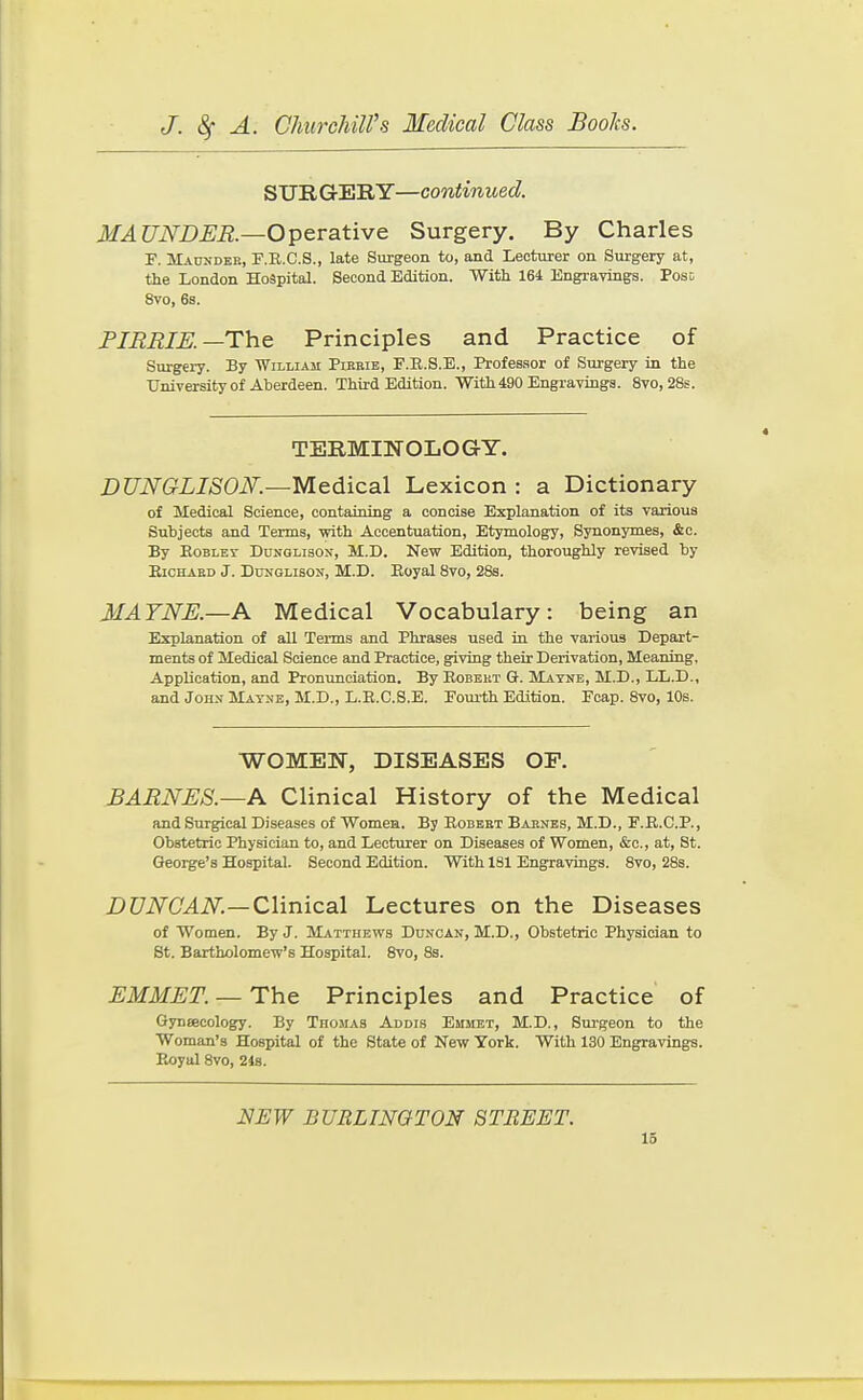 SURGERY—continued. MAUNDER.—Operative Surgery. By Charles F. Maundek, F.R.C.S., late Surgeon to, and Lecturer on Surgery at, the London Hospital. Second Edition. With 164 Engravings. Pose 8vo, 6s. FIRBIK—The Principles and Practice of Surgery. By William Pirrib, F.E.S.E., Professor of Surgery in the University of Aberdeen. Third Edition. With 490 Engravings. 8vo, 28s. TERMINOLOGY. DUNGLISON.—MeAicsl Lexicon : a Dictionary of Medical Science, containing a concise Explanation of its various Subjects and Terms, vrith Accentuation, Etymology, Synonymes, &c. By EoBLET DuNGLisoN, M.D. New Edition, thoroughly revised by EiCHARD J. DuNGLisoN, M.D. Eoyal 8vo, 28s. MAYNE.—A Medical Vocabulary: being an Explanation of all Terms and Phrases used in the various Depart- ments of Medical Science and Practice, giving their Derivation, Meaning, Application, and Pronunciation. By Robbkt G. Mayne, M.D., LL.D., and John Mayne, M.D., L.E.C.8.E. Fourth Edition. Fcap. 8vo, 10s. WOMEN, DISEASES OP. BARNES.—A Clinical History of the Medical and Surgical Diseases of Women. By Eobebt Barnes, M.D., F.E.C.P., Obstetric Physician to, and Lecturer on Diseases of Women, &e., at, St. George's Hospital. Second Edition. With 181 Engravings. Svo, 28s. i)C/iVC.4iV.—Clinical Lectures on the Diseases of Women. By J. Matthevi'b Duncan, M.D., Obstetric Physician to St. Bartholomew's Hospital. Svo, 8s. EMMET. —The Principles and Practice of Gyneecology. By Thomas Addis Emmet, M.D., Sm-geon to the Woman's Hospital of the State of New York. With 130 Engravings. Eoyal Svo, 248. NEW BURLINGTON STREET.