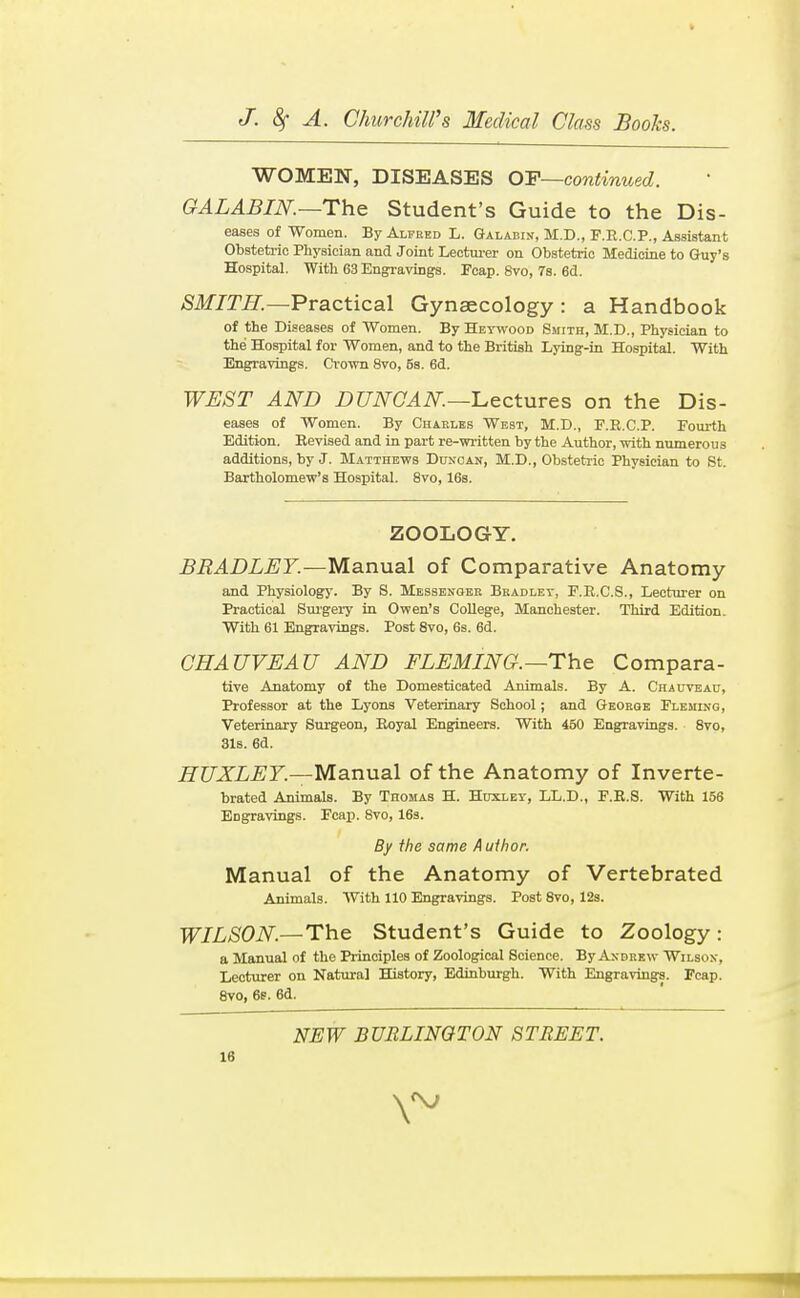 WOMEN, DISEASES OF~continued. GALABIN.—The Student's Guide to the Dis- eases of Women. By Alfred L. Galabin, M.D., F.R.C.P,, Assistant Obstetric Physician and Joint Lectui-er on Obstetric Medicine to Guy's Hospital. With 63 Engravings. Poap. 8vo, 78. 6d. /SJfjr//.—Practical Gynaecology : a Handbook of the Diseases of Women. By Heywood Smith, M.D., Physician to the Hospital for Women, and to the British Lying-in Hospital. With Engravings. Crown 8vo, 5s. 6d. WEST AND DUNOAN.~I.ectures on the Dis- eases of Women. By Charles West, M.D., F.E.C.P. Fourth Edition. Bevised and in part re-written by the Author, with numerous additions, by J. Matthews Bctncan, M.D., Obstetric Physician to St. Bartholomew's Hospital. 8vo, 16s. ZOOLOGY. BRADLEY.—Manual of Comparative Anatomy and Physiology. By 8. Messbnoer Bkadlet, F.E.C.S., Lecturer on Practical Sui'gery in Owen's College, Manchester. Third Edition. With 61 Engravings. Post 8vo, 6s. 6d. CHAUVEAU AND FLEMING.—The Compara- tive Anatomy of the Domesticated Animals. By A. Chauveau, Professor at the Lyons Veterinary School; and Georoe Fleming, Veterinary Surgeon, Boyal Engineers. With 450 Engravings. 8vo, 3lB. 6d. HUXLEY.—Manual of the Anatomy of Inverte- brated Animals. By Thomas H. Huxley, LL.D., F.B.S. With 156 Engravings. Fcap. Svo, 16s. By the same Author. Manual of the Anatomy of Vertebrated Animals. With 110 Engravings. Post 8vo, 12s. WILSON.—The Student's Guide to Zoology : a Manual of the Principles of Zoological Science. By Andrew Wilson, Lecturer on Natural History, Edinburgh. With Engravings. Fcap. Svo, 6s. 6d. NEW BURLINGTON STREET.
