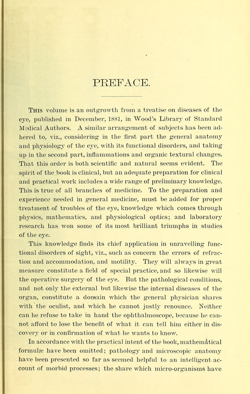 PREFACE. This volume is an outgrowth from a treatise on diseases of the eye, puhhshed in December, 1881, in Wood's Library of Standard Medical Authors. A similar arrang-ement of subjects has been ad- hered to, viz., considering- in the first part the g^eneral anatonij'- and iphysiologj' of the eye, with its functional disorders, and taking- up in the second part, inflammations and org-anic textural chang-es. That this order is both scientific and natural seems evident. The spirit of the book is clinical, but an adequate preparation for clinical and practical work includes a wide range of preliminary knowledg-e. This is true of all branches of medicine. To the preparation and experience needed in g-eneral medicine, must be added for proper treatment of troubles of the eye, knowledge which comes through phj'sics, mathematics, and physiological optics; and laboratory research has won some of its most brilliant triumphs in studies of the eye. This knowledge finds its chief application in unravelling func- tional disorders of sight, viz., such as concern the errors of refrac- tion and accommodation, and motility. They will always in great measure constitute a field of special practice, and so likewise Avill the operative surgery of the eye. But the pathological conditions, and not only the external but likewise the internal diseases of the organ, constitute a domain which the general ph3'sician shares with the oculist, and which he cannot justl^^ renounce. Neither can he refuse to take in hand the ophthalmoscope, because he can- not afford to lose the benefit of what it can tell him either in dis- covery or in confirmation of wliat he wants to know. In accordance with the practical intent of the book, mathematical formulae have been omitted; pathology and microscopic anatomy have been presented so far as seemed helpful to an intelligent ac- count of moi^bid processes; the share which mici'o-organisms have