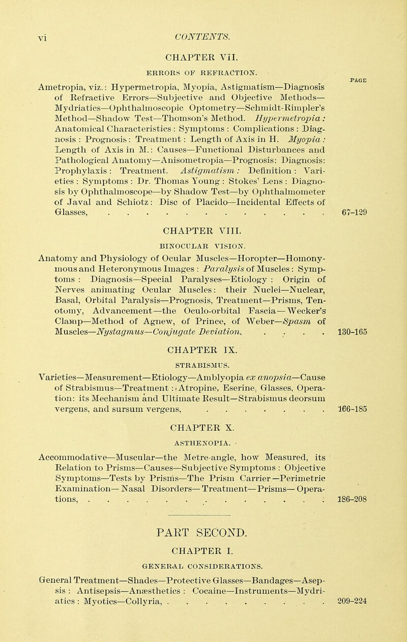 CHAPTER VII. KRROKS OF REFRACTIOBT. PAGE Ametropia, viz.: Hypermetropia, Myopia, Astigmatism—Diagnosis of Retractive Errors—Subjective and Objective Metliods— Mydriatics—Ophthalmoscopic OjDtometry—Sclimidt-Rimpler's Method—Sliadow Test—Thomson's Method. liyptrmetroxna: Anatomical Characteristics : Symptoms : Complications : Diag- nosis : Prognosis: Treatment: Length of Axis in H. Myopia : Length of Axis in M.: Causes—Functional Distui'bances and Pathological Anatomy—Anisometropia—Prognosis: Diagnosis: Prophylaxis : Treatment. Astigmatism: Definition : Vari- eties : Symptoms : Dr. Thomas Young : Stokes' Lens : Diagno- sis by Ophthalmoscope—by Shadow Test—by Ophthalmometer of Javal and Schiotz: Disc of Placido—Incidental Effects of Glasses, 67-129 CHAPTER VIII. BINOCULAR VISION. Anatomy and Physiology of Ocular Muscles—Horopter—Homony- mous and Heteronymous Images : Paralysis of Muscles : Symp- toms : Diagnosis—Special Paralyses—Etiology : Origin of Nerves animating Ocular Muscles: their Nuclei—Nuclear, Basal, Orbital Paralysis—Prognosis, Treatment—Prisms, Ten- otomy, Advancement—the Oculo-orbital Fascia—Wecker's Clamp—Method of Agnew, of Pz'ince, of Weber—Spasm of Muscles—Nystagmus—Conjugate Deviation, .... 130-165 CHAPTER IX. STRABISMUS. Varieties—Measurement—Etiology—Amblyopia ex anopsia—Cause of Strabismus—Treatment: ■ Atropine, Eserine, Glasses, Opera- tion: its Mechanism and Ultimate Result—Strabismus deorsum vergens, and sursum vergens, 166-185 CHAPTER X. ASTHENOPIA. ■ Accommodative—Muscular—the Metre-angle, how Measured, its Relation to Prisms—Causes—Subjective Symiitoms : Objective Symptoms—Tests by Prisms—The Prism Carrier—Perimetric Examination— Nasal Disorders— Treatment— Prisms— Opera- tions . 186-208 PART SECOND. CHAPTER I. GENER-AL CONSIDERATIONS. General Treatment—Shades—Protective Glasses—Bandages—Asep- sis : Antisepsis—Anaesthetics : Cocaine—Instruments—Mydri- atics : Myotics—Collyria, . 209-224