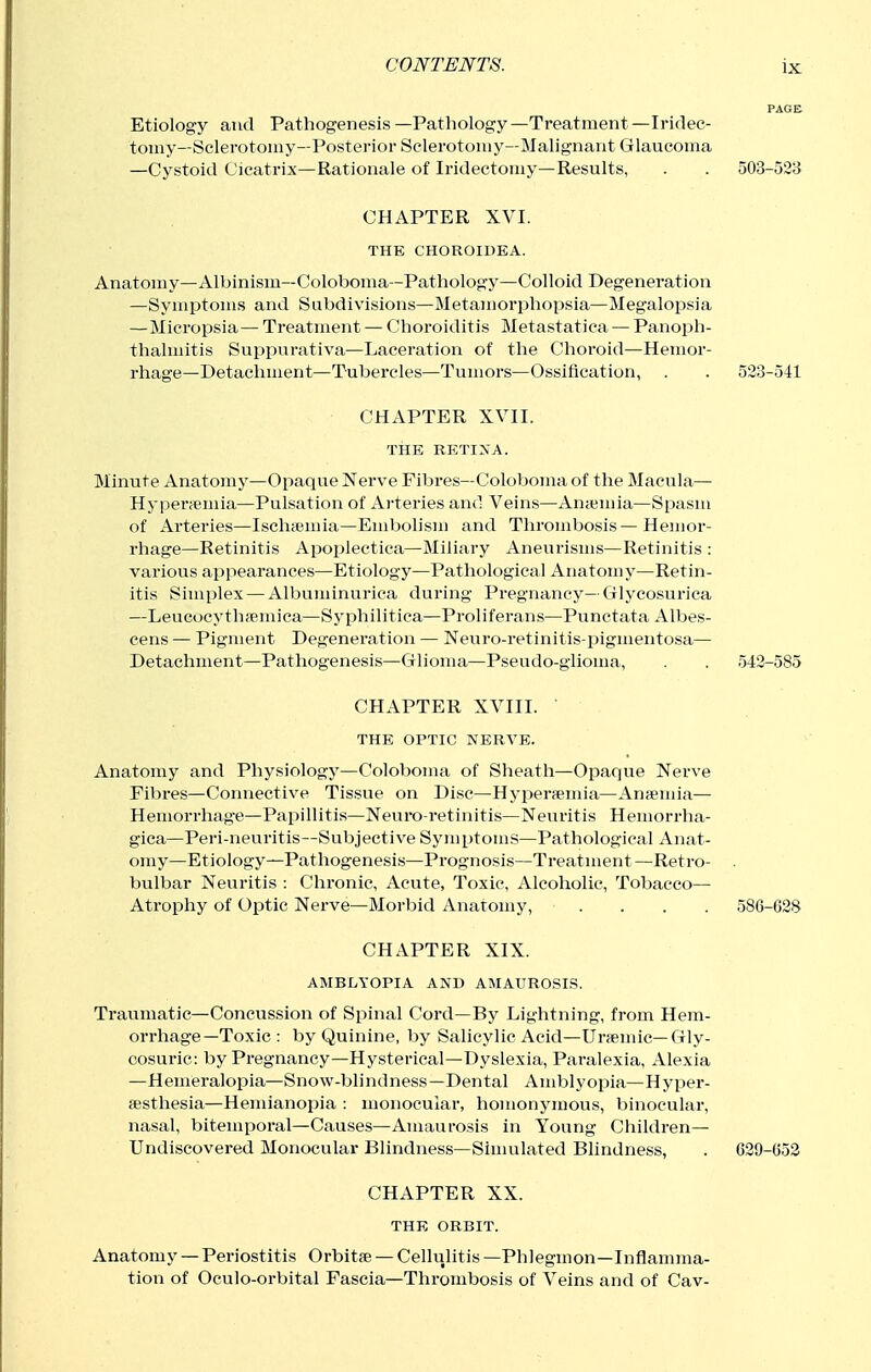 PAGE Etiology and Pathogenesis—Pathology—Treatment—Iridec- tomy—Sclerotomy—Posterior Sclerotomy—Malignant Glaucoma —Cystoid Cicatrix—Rationale of Iridectomy—Results, . . 503-523 CHAPTER XVI. THE CHOROIDEA. Anatomy—Albinism—Coloboma—Pathology—Colloid Degeneration —Symptoms and Subdivisions—Metamorphopsia—Megalopsia —Micropsia— Treatment — Choroiditis Metastatica — Panoph- thalmitis Suppurativa—Laceration of the Choroid—Hemor- rhage—Detachment—Tubercles—Tumors—Ossification, . . 523-541 CHAPTER XVII. THE RETINA. Minute Anatomy—Opaque Nerve Fibres—Coloboma of the Macula— Hyperfemia—Pulsation of Arteries and Veins—Anaimia—Spasm of Arteries—Ischaimia—Embolism and Thrombosis—Hemor- rhage—Retinitis Apoplectica—Miliary Aneurisms—Retinitis : various appearances—Etiology—Pathological Anatomy—Retin- itis Simplex — Albuminuriea during Pregnancy—Glycosurica —Leucocythfemica—Syphilitica—Proliferans—Punctata Alljes- cens — Pigment Degeneration — Neuro-retinitis-pigmentosa— Detachment—Pathogenesis—Glioma—Pseudo-glioma, . . 542-585 CHAPTER XVIII. THE OPTIC NERVE. Anatomy and Physiology—Coloboma of Sheath—Opaque Nerve Fibi'es—Connective Tissue on Disc—Hyperfemia—Ansemia— Hemorrhag*e—Papillitis—Neuro-retinitis—Neuritis Hemorrha- gica—Peri-neuritis—Subjective Symptoms—Pathological Anat- omy—Etiology—Pathogenesis—Prognosis—Treatment —Retro- . bulbar Neuritis : Chronic, Acute, Toxic, Alcoholic, Tobacco— Atrophy of Optic Nerve—Morbid Anatomy, .... 58G-G28 CHAPTER XIX. AMBLYOPIA AND AMAUROSIS. Traumatic—Concussion of Spinal Cord—By Lightning, from Hem- orrhage—Toxic : by Quinine, by Salicylic Acid—Ur;emic—Gly- cosuric: by Pregnancy—Hysterical—Dyslexia, Paralexia, Alexia —Hemeralopia—Snow-blindness—Dental Amblyopia—Hyper- esthesia—Hemianopia : monocular, homonymous, binocular, nasal, bitemporal—Causes—Amaurosis in Young Children— Undiscovered Monocular Blindness—Simulated Blindness, . 629-053 CHAPTER XX. THE ORBIT. Anatomy — Periostitis Orbitfe — Cellulitis —Phlegmon—Inflamma- tion of Oculo-orbital Fascia—Thrombosis of Veins and of Cav-