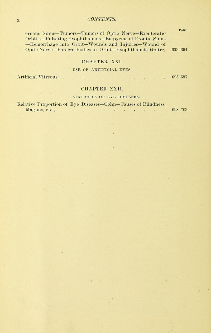 ernous Sinus—Tumors—Tumors of Optic Nerve—Exenteratio Orbitse—Pulsating Exophthalmus—Empyema of Frontal Sinus —Hemorrhage into Orbit—Wounds and Injuries—Wound of Optic Nerve—Foreign Bodies in Orbit—Exophthalmic Goitre, 653-094 CHAPTER XXI. USE OF ARTIFICIAL EYES. Artificial Vitreous, 695-697 CHAPTER XXII. STATISTICS OF EYE DISEASES. Relative Proportion of Eye Diseases—Cohn—Causes of Blindness, Magnus, etc., 698-703