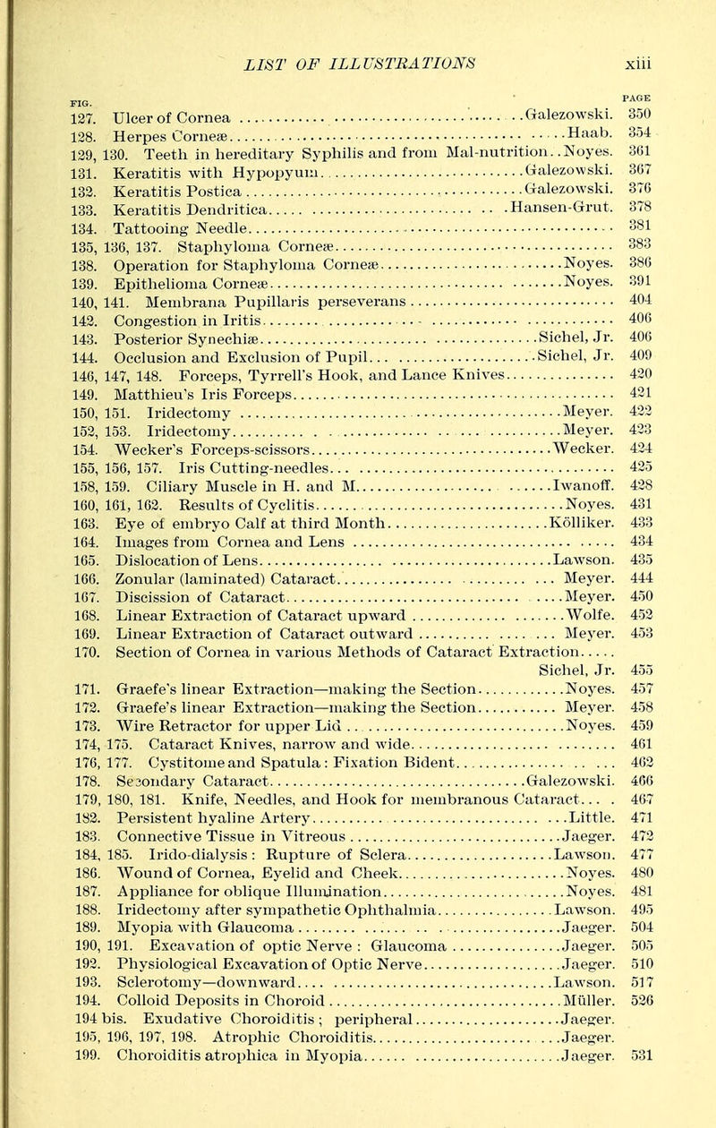 FIG. • P^'^ 127. Ulcer of Cornea •. Galezowski. 350 128. Herpes Cornese Haab. 354 129. 130. Teeth in hereditary Syphilis and from Mal-nutrition. .Noyes. 361 131. Keratitis with Hypopyuui Galezowski. 307 133. Keratitis Postica Galezowski. 37G 133. Keratitis Dendritica Hansen-Grut. 378 134. Tattooing Needle 381 135. 136, 137. Staphyloma Corneaj 383 138. Operation for Staphyloma Corneae Noyes. 386 139. Epithelioma Corneie Noyes. 391 140. 141. Membrana Papillaris perseverans 404 142. Congestion in Iritis 406 143. Posterior Synechise Sichel, Jr. 406 144. Occlusion and Exclusion of Pupil .Sichel, Jr. 409 146, 147, 148. Forceps, Tyrrell's Hook, and Lance Knives 420 149. Matthieu's Iris Forceps 421 150, 151. Iridectomy Meyer. 432 152, 153. Iridectomy Meyer. 433 154. Wecker's Forceps-scissors Wecker. 424 155, 156, 157. Iris Cutting-needles 425 158, 159. Ciliary Muscle in H. and M Iwanoff. 438 160,161,162. Results of Cyclitis Noyes. 431 163. Eye of embryo Calf at third Month Kolliker. 433 164. Images from Cornea and Lens 434 165. Dislocation of Lens Lawson. 435 166. Zonular (laminated) Cataract. Meyer. 444 167. Discission of Cataract Meyer. 450 168. Linear Extraction of Cataract upward Wolfe. 452 169. Linear Extraction of Cataract outward ... Meyer. 453 170. Section of Cornea in various Methods of Cataract Extraction Sichel, Jr. 455 171. Graefe's linear Extraction—making the Section Noyes. 457 172. Graefe's linear Extraction—making the Section Meyer. 458 173. Wire Retractor for upper Lid Noyes. 459 174. 175. Cataract Knives, narrow and wide 461 176,177. Cystitomeand Spatula: Fixation Bident 462 178. Se3ondary Cataract Galezowski. 466 179, 180, 181. Knife, Needles, and Hook for membranous Cataract... . 467 183. Persistent hyaline Artery Little. 471 183. Connective Tissue in Vitreous Jaeger. 473 184,185. Irido-dialysis : Rupture of Sclera Lawson. 477 186. Wound of Cornea, Eyelid and Cheek Noyes. 480 187. Appliance for oblique Illumination Noyes. 481 188. Iridectomy after sympathetic Ophthalmia Lawson. 495 189. Myopia with Glaucoma Jaeger. 504 190. 191. Excavation of optic Nerve : Glaucoma Jaeger. 505 193. Physiological Excavation of Optic Nerve Jaeger. 510 193. Sclerotomy—downward Lawson. 517 194. Colloid Deposits in Choroid Muller. 536 194 bis. Exudative Choroiditis; peripheral Jaeger. 195. 196, 197, 198. Atrophic Choroiditis Jaeger. 199. Choroiditis atrophica in Myopia Jaeger. 531