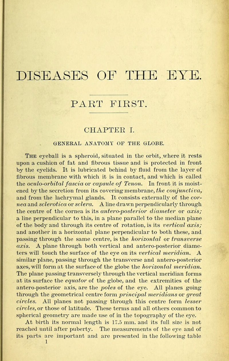 DISEASES OE THE EYE. PART FIRST. OHAPTEE I. GENERAL ANATOMY OF THE GLOBE. The eyeball is a spheroid, situated in the orbit, where it rests upon a cushion of fat and fibrous tissue and is protected in front by the eyelids. It is lubricated behind by fluid from the layer of fibrous membrane with which it is in contact, and which is called the oculo-orhital fascia or capsule of Tenon. In front it is moist- ened by the secretion from its covering-membrane, ^/ie conjunctiva, and from the lachrymal glands. It consists externally of the cor- nea and sclerotica or sclera. A line drawn perpendicularly^ throug-h the centre of the cornea is its antero-posterior diameter or axis; a line perpendicular to this, in a plane parallel to the median plane of the body and throug-h its centre of rotation, is its vertical axis; and another in a horizontal plane perpendicular to both these, and passing through the same centre, is the horizontal or transverse axis. A plane through both vertical and antero-posterior diame- ters will touch the surface of the eye on its vertical meridian. A similar plane, passing through the transverse and antero-posterior axes, will form at the surface of the globe the horizontal meridian. The plane passing transversely through the vertical meridian forms at its surface the equator of the globe, and the extremities of the antero-posterior axis, are the poles of the eye. All planes going through the geometrical centre form principal me^^idians or great circles. All planes not passing through this centre form lesser circles, or those of latitude. These terms and all others common to spherical geometry are made use of in the topography of the eye. At birth its normal length is 17.5 mm. and its full size is not reached until after puberty. The measurements of the eye and of its parts are important and are presented in the following table