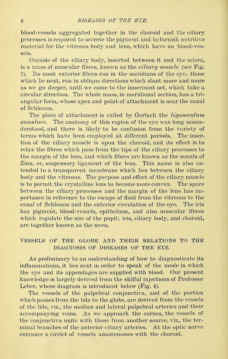 blood-vessels ag-gregated together in the choroid and the ciliary processes is required to secrete the pigment and to furnish nutritive material for the vitreous body and lens, which have no blood-ves- sels. Outside of the ciliary body, inserted between it and the sclera, is a mass of muscular fibres, known as the ciliary muscle (see Fig. 2). Its most exterior fibres run in the meridians of the eye; those which lie next, run in oblique directions which slant more and more as we go deeper, until we come to the innermost set, which take a circular direction. The whole mass, in meridional section, has a tri- angular form, whose apex and point of attachment is near the canal of Schlemra. The place of attachment is called 'by Gerlach the ligamentum annulare. The anatomy of this region of the eye was long misun- derstood, and there is likely to be confusion from the variety of terms which have been employed at different periods. The inser- tion of the ciliary muscle is upon the choroid, and its effect is to relax the fibres which pass from the tips of the ciliar^^ processes to the margin of the lens, and Avhich fibres are known as the zonula of Zinn, or, suspensory ligament of the lens. This name is also ex- tended to a transparent membrane which lies between the ciliary body and the vitreous. Tlie purpose and effect of the ciliary muscle is to permit the crystalline lens to become more convex. The space between the ciliary processes and the margin of the lens has im- portance in reference to the escape of fluid from the vitreous to the canal of Schlemm and the exterior circulation of the eye. The iris has pigment, blood-vessels, epithelium, and also muscular fibres which regulate the size of the pupil; iris, ciliary body, and choroid, are together known as the uvea. VESSELS OF THE GLOBE AND THEIR RELATIONS TO THE DIAGNOSIS OF DISEASES OF THE EYE. As preliminary to an understanding of how to diagnosticate its inflammations, it lies next m order to speak of the mode in which the eye and its appendages are supplied with blood. Our present knowledge is largely derived from the skilful injections of Professor Leber, whose diagram is introduced below (Fig. 4). The vessels of the palpebral conjunctiva, and of the portion which passes from the lids to the globe, are derived from the vessels of the lids, viz., the median and lateral palpebral arteries and their accompanying veins. As we approach the cornea, the vessels of the conjunctiva unite with those from another source, viz., the ter- minal branches of the anterior ciliary arteries. At the optic nerve entrance a circlet of vessels anastomoses with the choroid.