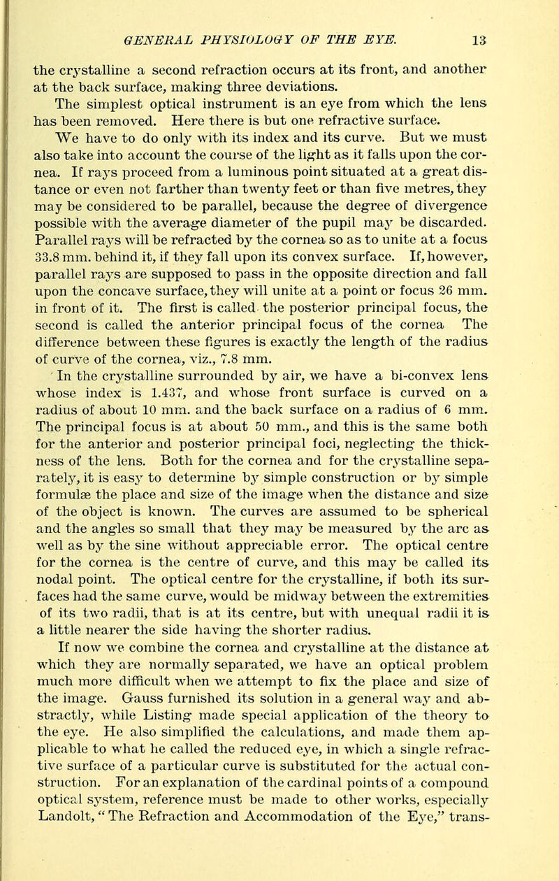 the crystalline a second refraction occurs at its front, and another at the back surface, making- three deviations. The simplest optical instrument is an eye from which the lens has been removed. Here there is but one refractive surface. We have to do only with its index and its curve. But we must also take into account the course of the lig-ht as it falls upon the cor- nea. If rays proceed from a luminous point situated at a g-reat dis- tance or even not farther than twenty feet or than five metres, they may be considered to be parallel, because the degree of diverg-ence possible with the average diameter of the pupil may be discarded. Parallel rays will be refracted by the cornea so as to unite at a focus 33.8 mm. behind it, if they fall upon its convex surface. If, however, parallel rays are supposed to pass in the opposite direction and fall upon the concave surface, they will unite at a point or focus 26 mm. in front of it. The first is called the posterior principal focus, the second is called the anterior principal focus of the cornea The difference between these fxgures is exactly the leng-th of the radius of curve of the cornea, viz., 7.8 mm. In the crystalline surrounded by air, we have a bi-convex lens whose index is 1.437, and whose front surface is curved on a radius of about 10 mm. and the back surface on a radius of 6 mm. The principal focus is at about 50 mm., and this is the same both for the anterior and posterior principal foci, neglecting the thick- ness of the lens. Both for the cornea and for the crystalline sepa- rately, it is easy to determine by simple construction or by simple formulae the place and size of the image when the distance and size of the object is known. The curves are assumed to be spherical and the angles so small that they may be measured by the arc as- well as \)y the sine without appreciable error. The optical centre for the cornea is the centre of curve, and this maj^ be called its nodal point. The optical centre for the crystalline, if both its sur- faces had the same curve, would be midwaj'^ between the extremities of its two radii, that is at its centre, but with unequal radii it is- a little nearer the side having the shorter radius. If now we combine the cornea and crystalline at the distance at which they are normally separated, we have an optical problem much more difficult when we attempt to fix the place and size of the image. Gauss furnished its solution in a general way and ab- stractly, while Listing made special application of the theory to the eye. He also simplified the calculations, and made them ap- plicable to what he called the reduced eye, in which a single refrac- tive surface of a particular curve is substituted for the actual con- struction. For an explanation of the cardinal points of a compound optical system, reference must be made to other works, especially Landolt,  The Refraction and Accommodation of the Eye, trans-