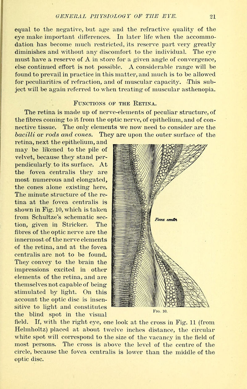 equal to the neg-ative, but ag'e and the refractive quality of the eye make important differences. In later life when the accommo- dation has become nmch restricted, its reserve part very g-reatly diminishes and without any discomfort to the individual. The eye must have a reserve of A in store for a given ang'le of converg-ence, else continued effort is not possible. A considerable range will be found to prevail in practice in this matter, and much is to be allowed for peculiarities of refraction, and of muscular capacity. This sub- ject will be ag'ain referred to when treating- of muscular asthenopia. Functions of the Retina. The retina is made up of nerve-elements of peculiar structure, of the fibres coming- to it from the optic nerve, of epithelium, and of con- nective tissue. The only elements we now need to consider are the bacilli or rods and cones. They are upon the outer surface of the retina, next the epithelium, and may be likened to the pile of velvet, because they stand per- pendicularly to its surface. At the fovea centralis they are most numerous and elong-ated, the cones alone existing- here. The minute structure of the re- tina at the fovea centralis is shown in Fig. 10, which is taken from Schultze's schematic sec- tion, g-iven in Strieker. The fibres of the optic nerve are the innermost of the nei've elements of the retina, and at the fovea centralis are not to be found. They convey to the brain the impressions excited in other elements of the retina, and are themselves not capable of being- stimulated by lig-ht. On this account the optic disc is insen- sitive to lig-ht and constitutes the blind spot in the visual field. If, with the rig-ht eye, one look at the cross in Fig-. 11 (from Helmholtz) placed at about twelve inches distance, the circular white spot will correspond to the size of the vacancy in the field of most persons. The cross is above the level of the centime of the circle, because the fovea centralis is lower than the middle of the optic disc.