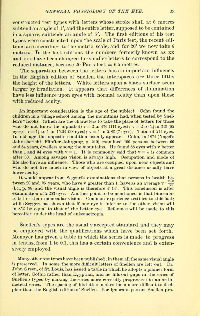 constructed test types with letters whose stroke shall at 6 metres subtend an ang-le of V, and the entire letter, supposed to be contained in a square, subtends an angle of 5'. The first editions of his test types were constructed upon the scale of Paris feet, the recent edi- tions are according- to the metric scale, and for 20' we now take 6 metres. In the last editions the numbers formerly known as xx and XXX have been changed for smaller letters to correspond to the reduced distance, because 20 Paris feet = 6.5 metres. The separation between the letters has an important influence. In the English edition of Snellen, the interspaces are three fifths the height of the letters. White letters upon a black surface seem larger by irradiation. It appears that differences of illumination have less influence upon eyes with normal acuity than upon those with reduced acuity. An important consideration is the age of the subject. Cohn found the children in a village school amopg the mountains had, when tested by Snel- len's  hooks  (which are the characters to take the place of letters for those who do not know the alphabet) v = 2 in 47$^ (114 eyes); v = 2 to li in 34$^ (85 eyes); v = H to 1 in 15.55? (38 eyes); v = 1 in %m (7 eyes). Total of 244 eyes. In old age the opposite condition usually appears. Cohn, in 1874 (Nagel's Jahresbericht, Punfter Jahrgang, p. 210), examined 100 persons between 60 and 84 years, dwellers among the mountains. He found 88 eyes with v better than 1 and 34 eyes with v = 1. It is commonly said that v = 1 is common after 60. Among savages vision is always high. Occupation and mode of life also have an influence. Those who are occupied upon near objects and who do not live much in view of objects at a great distance usually have lower acuity. It would appear from Seggert's examinations that persons in health be- tween 20 and 25 years, who have v greater than 1, have as an average v=^|^ (I.e., p. 98) and the visual angle is therefore 4' 14 . This conclusion is after examination of 2,253 eyes. Another point to be mentioned is that binocular is better than monocular vision. Common experience testifies to this fact; while Seggert has shown that if one eye is inferior to the other, vision will in 85;? be equal to that of the better eye. Reference will be made to this hereafter, under the head of anisometropia. Snellen's types are the usually accepted standard, and they may be employed with the qualifications which have been set forth. Monoyer has given a table in which the series is made to progress in tenths, from 1 to 0.1, this has a certain convenience and is exten- sively emplo^-ed. Many other test types have been published; in them all the same visual angle is preserved. In some the more difficult letters of Snellen are left out. Dr. John Grreen, of St. Louis, has isssued a table in which he adopts a plainer form of letter, Gothic rather than Egyptian, and he fills out gaps in the series of Snellen's types by making the series more correctly progressive in an arith- metical series. The spacing of his letters makes them more difficult to deci- pher than the English edition of Snellen. For ignorant persons Snellen pro-