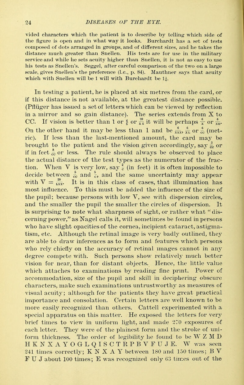 vided characters which the patient is to describe by teUing which side of the figure is open and in what way it looks. Burchardt has a set of tests composed of dots arranged in groups, and of different sizes, and he takes the distance much greater than Snellen. His tests are for use in the military service and while he sets acuity higher than Snellen, it is not as easy to use his tests as Snellen's. Seggel, after careful comparison of the two on a large scale, gives Snellen's the preference (I.e., p. 84). Mauthner says that acuity which with Snellen will be 1 will with Burchardt be 1^. In testing- a patient, he is placed at six metres from the card, or if this distance is not available, at the greatest distance possible. (Pfltiger has issued a set of letters which can be viewed by reflection in a mirror and so gain distance). The series extends from X to CC. If vision is better than 1 or | or ~ it will be perhaps x or 5^. On the other hand it may be less than 1 and be ^ or 4 (met- ric). If less than the last-mentioned amount, the card may be brought to the patient and the vision given accordingly, say 4 or if in feet ^ or less. The rule should always be observed to place the actual distance of the test types as the numerator of the frac- tion. When V is very low, say | (in feet) it is often impossible to decide between 4 and 5^, and the same uncertainty may appear with V = It is in this class of cases, that illumination has most influence. To this must be added the influence of the size of the pupil; because persons with low V, see with dispersion circles, and the smaller the pupil the smaller the circles of dispersion. It is surprising to note what sharpness of sight, or rather what dis- cerning power, as Nagel calls it, will sometim.es be found in persons who have slight opacities of the cornea, incipient cataract, astigma- tism, etc. Although the retinal image is very badlj^ outlined, they are able to draw inferences as to form and features which persons Avho rely chiefly on the accuracy of retinal images cannot in any degree compete with. Such persons show relatively much better vision for near, than for distant objects. Hence, the little value which attaches to examinations by reading fine print. Power of accommodation, size of the pupil and skill in deciphering obscure characters, make such examinations untrustworthy as measures of visual acuity; although for the patients they have great practical importance and consolation. Certain letters are well known to be more easily recognized than others. Cattell experimented with a special apparatus on this matter. He exposed the letters for very brief times to view in uniform light, and made 2T0 exposures of each letter. They were of the plainest form and the stroke of uni- form thickness. The order of legibility he found to be W Z M D HKITXAYOGLQISCTRPBVFUJE. W was seen 241 times correctly; K N X A Y between 180 and 150 times; B V F U J about 100 times; E was recognized only 63 times out of the
