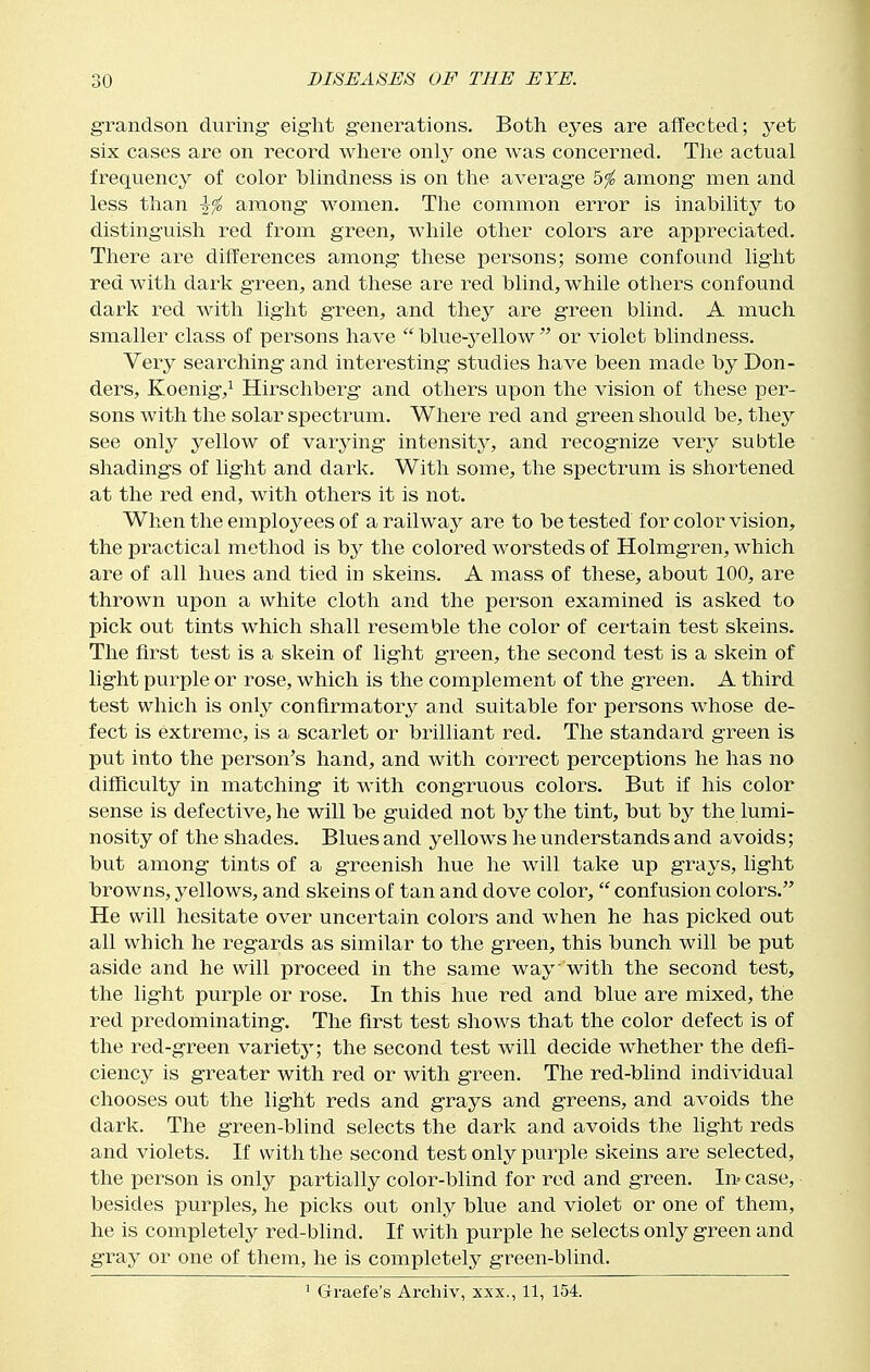 grandson during- eight generations. Both eyes are affected; yet six cases are on record where only one was concerned. The actual frequency of color blindness is on the average bfo among men and less than among women. The common error is inability to distinguish red from green, while other colors are appreciated. There are differences among these persons; some confound light red with dark green, and these are red blind, while others confound dark red with light g-reen, and they are green blind. A much smaller class of persons have blue-yellow or violet blindness. Very searching- and interesting studies have been made by Bon- ders, Koenig,! Hirschberg and others upon the vision of these per- sons with the solar spectrum. Whei^e red and green should be, they see only yellow of varying intensitj', and recognize very subtle shadings of light and dark. With some, the spectrum is shortened at the red end, with others it is not. When the employees of a railway are to be tested for color vision, the practical method is by the colored worsteds of Holmgren, w^hich are of all hues and tied in skeins. A mass of these, about 100, are thrown upon a white cloth and the person examined is asked to pick out tints which shall resemble the color of certain test skeins. The first test is a skein of light green, the second test is a skein of light purple or rose, which is the complement of the green. A third test which is only confirmatory and suitable for persons whose de- fect is extreme, is a scarlet or brilliant red. The standard green is put into the person's hand, and with correct perceptions he has no difficulty in matching' it with congruous colors. But if his color sense is defective, he will be guided not by the tint, but by the lumi- nosity of the shades. Blues and yellows he understands and avoids; but among tints of a greenish hue he will take up grays, light browns, yellows, and skeins of tan and dove color,  confusion colors. He will hesitate over uncertain colors and when he has picked out all which he regards as similar to the green, this bunch will be put aside and he will proceed in the same way with the second test, the light purple or rose. In this hue red and blue are mixed, the red predominating. The first test shows that the color defect is of the red-green variety; the second test will decide whether the defi- ciency is greater with red or with green. The red-blind individual chooses out the lig-ht reds and grays and greens, and avoids the dark. The green-blind selects the dark and avoids the hght reds and violets. If with the second test only purple skeins are selected, the person is only partially color-blind for red and green. In- case, ■ besides purples, he picks out only blue and violet or one of them, he is completely red-blind. If with purple he selects only green and g-ray or one of them, he is completely green-blind. ' Gfraefe's Ai-chiv, xxx., 11, 154.