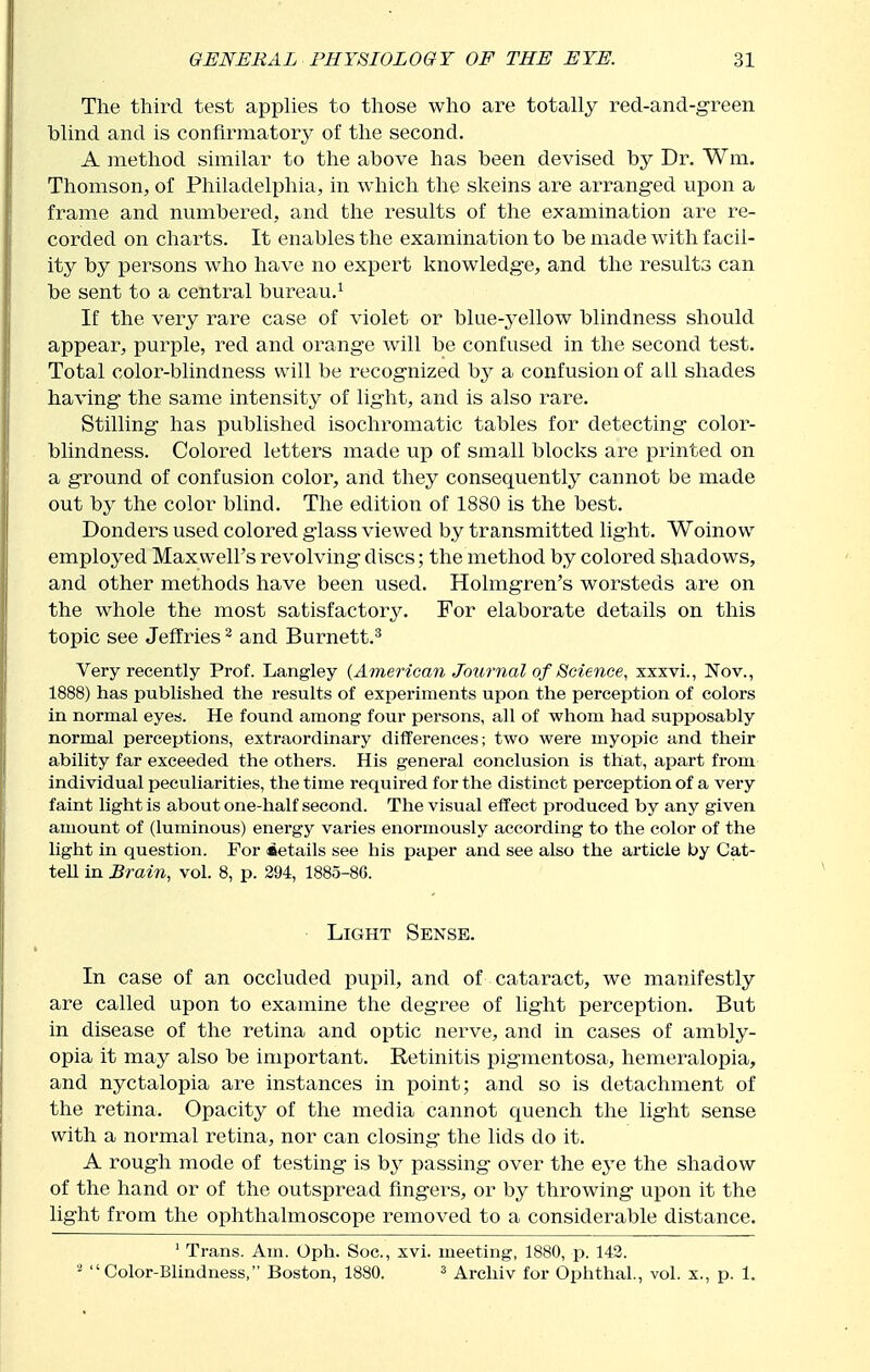 The third test apphes to those who are totally red-and-green blind and is confirmatory of the second. A method similar to the above has been devised by Dr. Wm. Thomson, of Philadelphia, in which the skeins are arranged upon a frame and numbered, and the results of the examination are re- corded on charts. It enables the examination to be made with facil- ity by persons who have no expert knowledge, and the results can be sent to a central bureau.^ If the very rare case of violet or blue-yellow blindness should appear, purple, red and orange will be confused in the second test. Total color-blindness will be recognized hy a confusion of all shades having the same intensity of light, and is also rare. Stilling has published isochromatic tables for detecting color- blindness. Colored letters made up of small blocks are printed on a ground of confusion color, and they consequently cannot be made out by the color blind. The edition of 1880 is the best. Donders used colored glass viewed by transmitted light. Woinow employed Maxwell's revolving discs; the method by colored shadows, and other methods have been used. Holmgren's worsteds are on the whole the most satisfactory. For elaborate details on this topic see Jeffries ^ and Burnett.^ Very recently Prof. Langley {American Journal of Science, xxxvi., Nov., 1888) has published the results of experiments upon the perception of colors in normal eyes. He found among four persons, all of whom had supposably normal perceptions, extraordinary differences; two were myopic and their ability far exceeded the others. His general conclusion is that, apart from individual peculiarities, the time required for the distinct perception of a very faint light is about one-half second. The visual effect produced by any given amount of (luminous) energy varies enormously according to the color of the light in question. For details see his paper and see also the article by Cat- tell in Brain, vol. 8, p. 294, 1885-86. • Light Sense. In case of an occluded pupil, and of cataract, we manifestly are called upon to examine the degree of light perception. But in disease of the retina and optic nerve, and in cases of ambly- opia it may also be important. Retinitis pigmentosa, hemeralopia, and nyctalopia are instances in point; and so is detachment of the retina. Opacity of the media cannot quench the light sense with a normal retina, nor can closing the lids do it. A rough mode of testing is by passing over the eye the shadow of the hand or of the outspread fingers, or by throwing upon it the light from the ophthalmoscope removed to a considerable distance. ' Trans. Am. Oph. Soc, xvi. meeting, 1880, p. 142. Color-Blindness, Boston, 1880. ^ Arcliiv for Ophthal., vol. x., p. 1.
